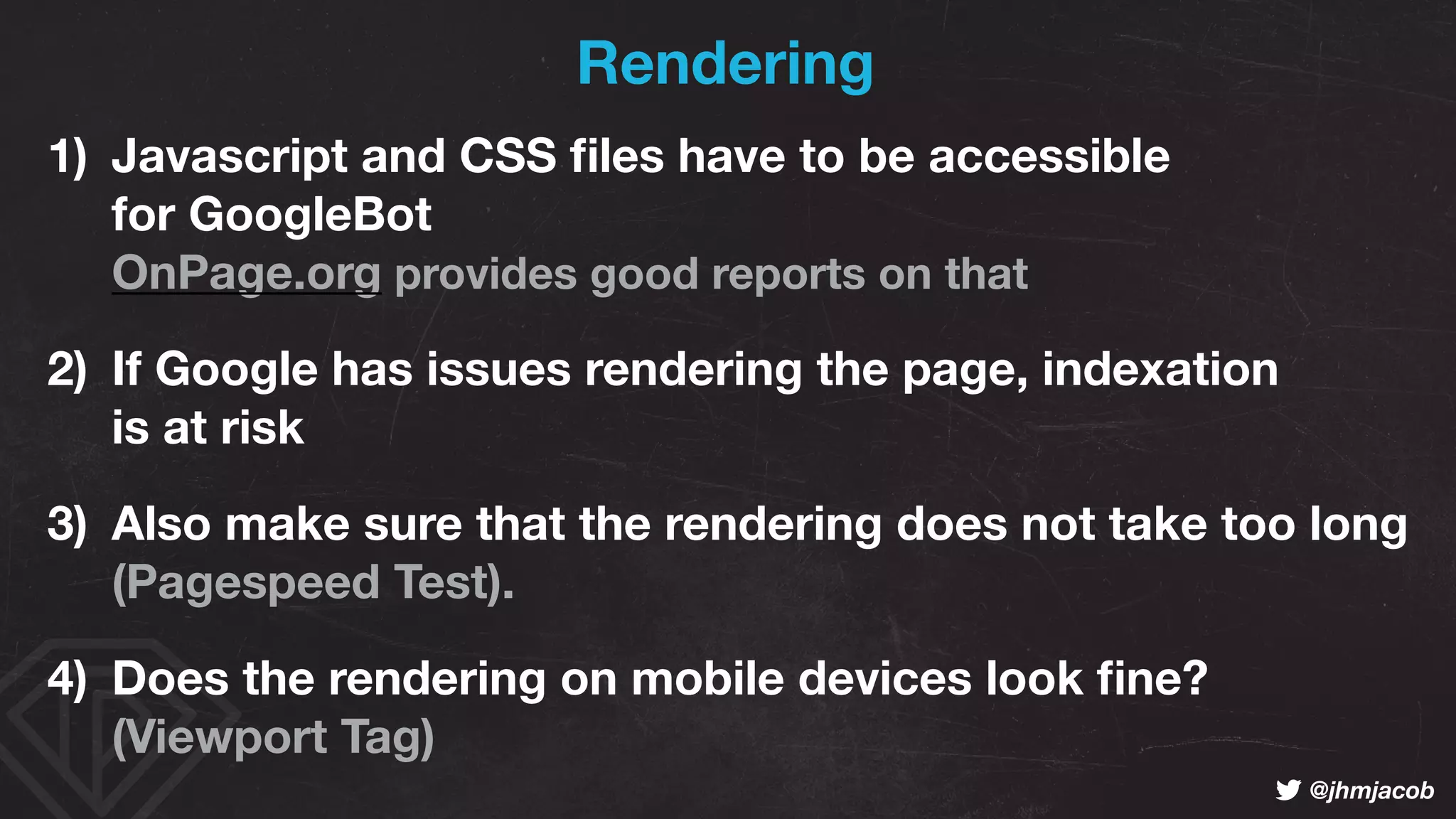 ! @jhmjacob
Rendering
1) Javascript and CSS ﬁles have to be accessible  
for GoogleBot 
OnPage.org provides good reports on that
2) If Google has issues rendering the page, indexation 
is at risk
3) Also make sure that the rendering does not take too long 
(Pagespeed Test).
4) Does the rendering on mobile devices look ﬁne? 
(Viewport Tag)
 