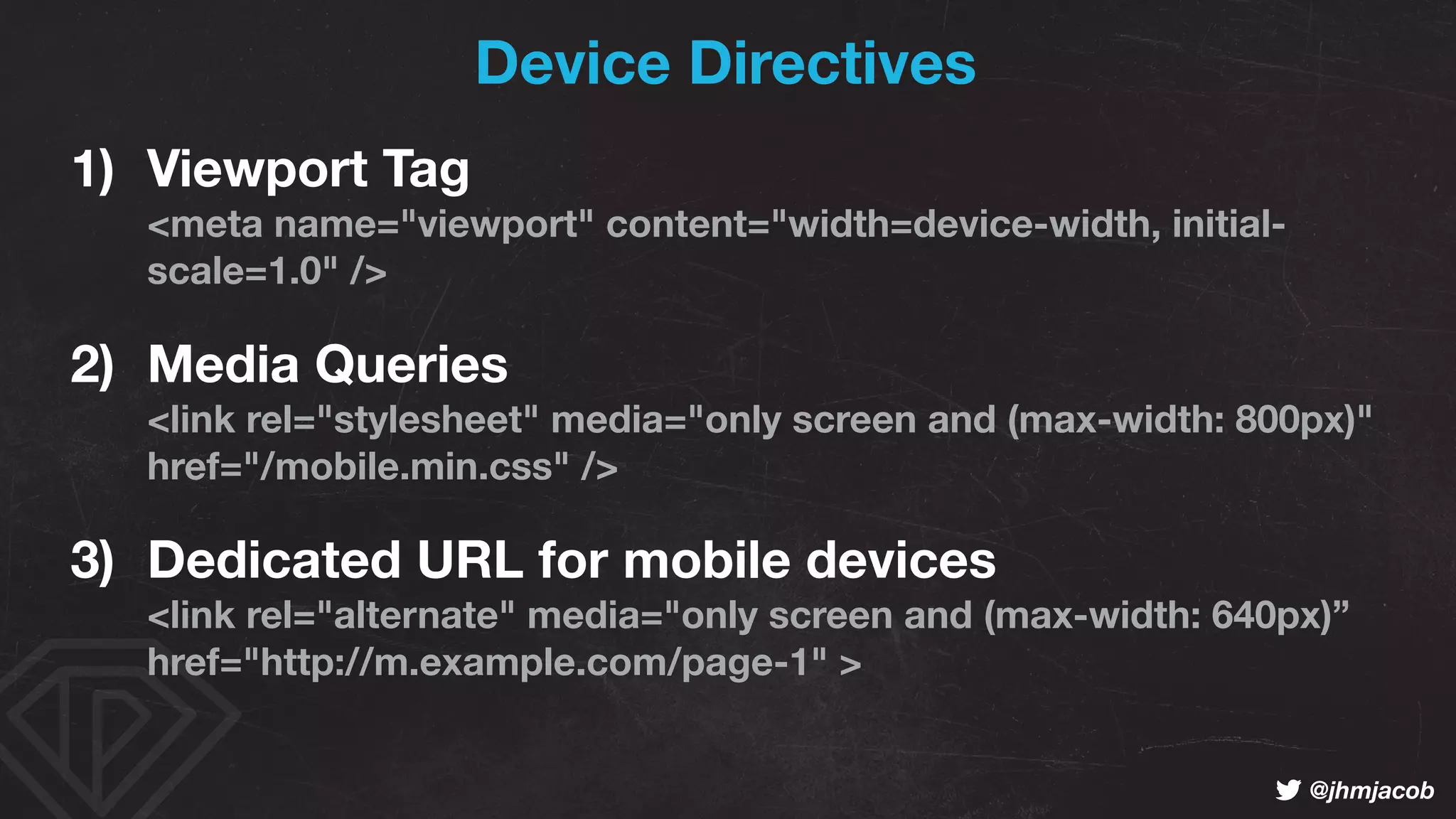 ! @jhmjacob
Device Directives
1) Viewport Tag 
<meta name="viewport" content="width=device-width, initial-
scale=1.0" />
2) Media Queries 
<link rel="stylesheet" media="only screen and (max-width: 800px)"
href="/mobile.min.css" />
3) Dedicated URL for mobile devices 
<link rel="alternate" media="only screen and (max-width: 640px)”
href="http://m.example.com/page-1" >
 