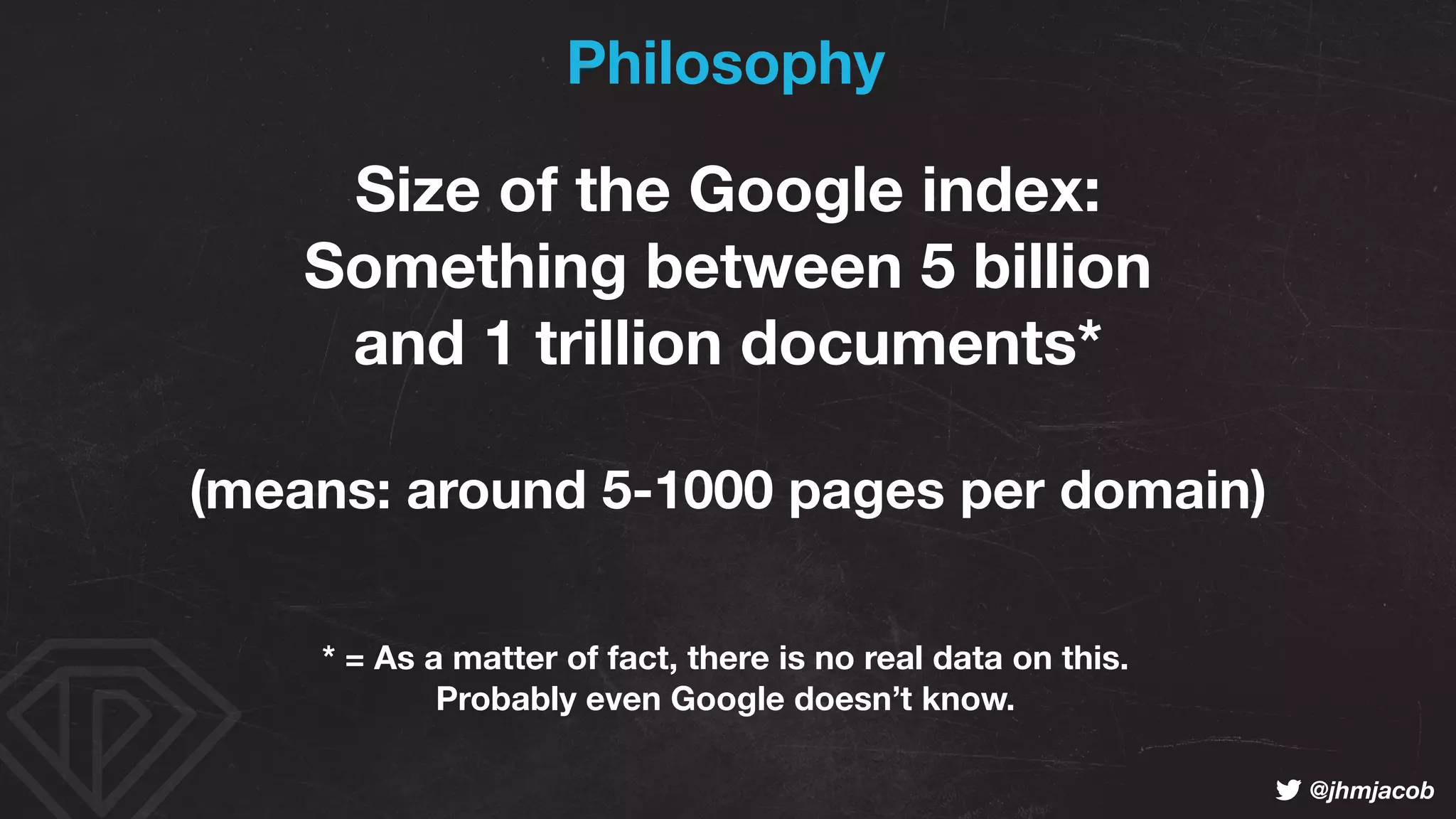 ! @jhmjacob
Size of the Google index:
Something between 5 billion 
and 1 trillion documents*
(means: around 5-1000 pages per domain)
* = As a matter of fact, there is no real data on this.  
Probably even Google doesn’t know.
Philosophy
 