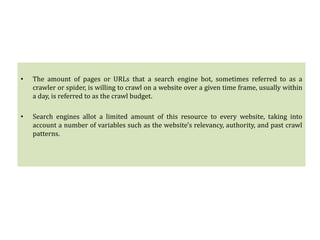 • The amount of pages or URLs that a search engine bot, sometimes referred to as a
crawler or spider, is willing to crawl on a website over a given time frame, usually within
a day, is referred to as the crawl budget.
• Search engines allot a limited amount of this resource to every website, taking into
account a number of variables such as the website's relevancy, authority, and past crawl
patterns.