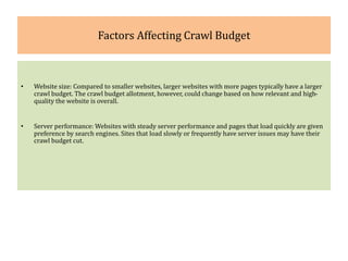 Factors Affecting Crawl Budget
• Website size: Compared to smaller websites, larger websites with more pages typically have a larger
crawl budget. The crawl budget allotment, however, could change based on how relevant and high-
quality the website is overall.
• Server performance: Websites with steady server performance and pages that load quickly are given
preference by search engines. Sites that load slowly or frequently have server issues may have their
crawl budget cut.