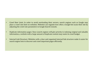 • Crawl Rate Limit: In order to avoid overloading their servers, search engines such as Google may
place a crawl rate limit on websites. Websites can regulate how often a Google-bot scans their site by
adjusting the crawl rate parameters in Google Search Console.
• Duplicate information pages: Since search engines will give priority to indexing original and valuable
information, a website with a large amount of duplicate content may waste its crawl budget.
• Internal Link Structure: Websites with a clear and organized internal link structure make it easier for
search engine bots to discover and crawl important pages efficiently.