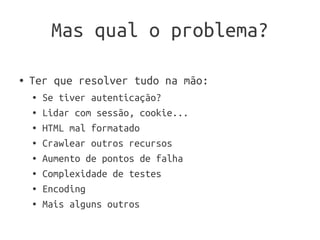 Mas qual o problema?

●   Ter que resolver tudo na mão:
    ●   Se tiver autenticação?
    ●   Lidar com sessão, cookie...
    ●   HTML mal formatado
    ●   Crawlear outros recursos
    ●   Aumento de pontos de falha
    ●   Complexidade de testes
    ●   Encoding
    ●   Mais alguns outros
 