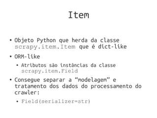 Item

●   Objeto Python que herda da classe
    scrapy.item.Item que é dict-like
●   ORM-like
    ●   Atributos são instâncias da classe
        scrapy.item.Field
●   Consegue separar a “modelagem” e
    tratamento dos dados do processamento do
    crawler:
    ●   Field(serializer=str)
 