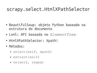 scrapy.select.HtmlXPathSelector

●   BeautifulSoup: objeto Python baseado na
    estrutura do documento
●   Lxml: API baseada no ElementTree
●   HtmlXPathSelector: Xpath!
●   Métodos:
    ●   select(self, xpath)
    ●   extract(self)
    ●   re(self, regex)
 