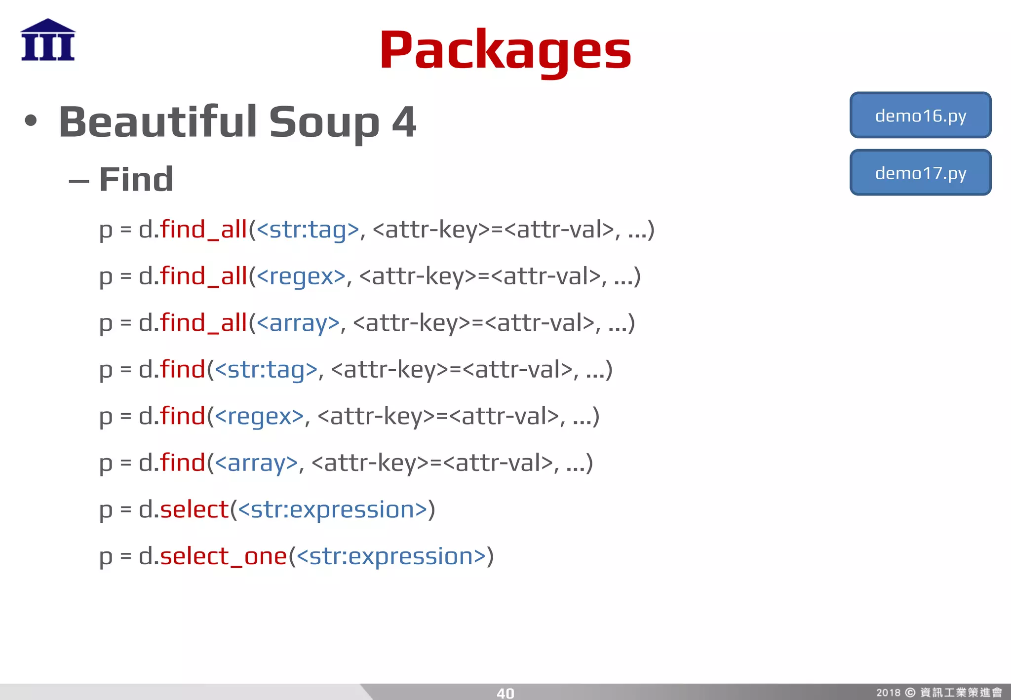 Packages
• Beautiful Soup 4
– Find
p = d.find_all(<str:tag>, <attr-key>=<attr-val>, ...)
p = d.find_all(<regex>, <attr-key>=<attr-val>, ...)
p = d.find_all(<array>, <attr-key>=<attr-val>, ...)
p = d.find(<str:tag>, <attr-key>=<attr-val>, ...)
p = d.find(<regex>, <attr-key>=<attr-val>, ...)
p = d.find(<array>, <attr-key>=<attr-val>, ...)
p = d.select(<str:expression>)
p = d.select_one(<str:expression>)
40
demo16.py
demo17.py
 