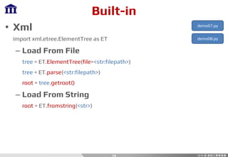 Built-in
• Xml
import xml.etree.ElementTree as ET
– Load From File
tree = ET.ElementTree(file=<str:filepath>)
tree = ET.parse(<str:filepath>)
root = tree.getroot()
– Load From String
root = ET.fromstring(<str>)
15
demo07.py
demo08.py
 
