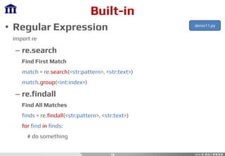 Built-in
• Regular Expression
import re
– re.search
Find First Match
match = re.search(<str:pattern>, <str:text>)
match.group(<int:index>)
– re.findall
Find All Matches
finds = re.findall(<str:pattern>, <str:text>)
for find in finds:
# do something
18
demo11.py
 