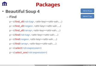Packages
• Beautiful Soup 4
– Find
p = d.find_all(<str:tag>, <attr-key>=<attr-val>, ...)
p = d.find_all(<regex>, <attr-key>=<attr-val>, ...)
p = d.find_all(<array>, <attr-key>=<attr-val>, ...)
p = d.find(<str:tag>, <attr-key>=<attr-val>, ...)
p = d.find(<regex>, <attr-key>=<attr-val>, ...)
p = d.find(<array>, <attr-key>=<attr-val>, ...)
p = d.select(<str:expression>)
p = d.select_one(<str:expression>)
40
demo16.py
demo17.py
 