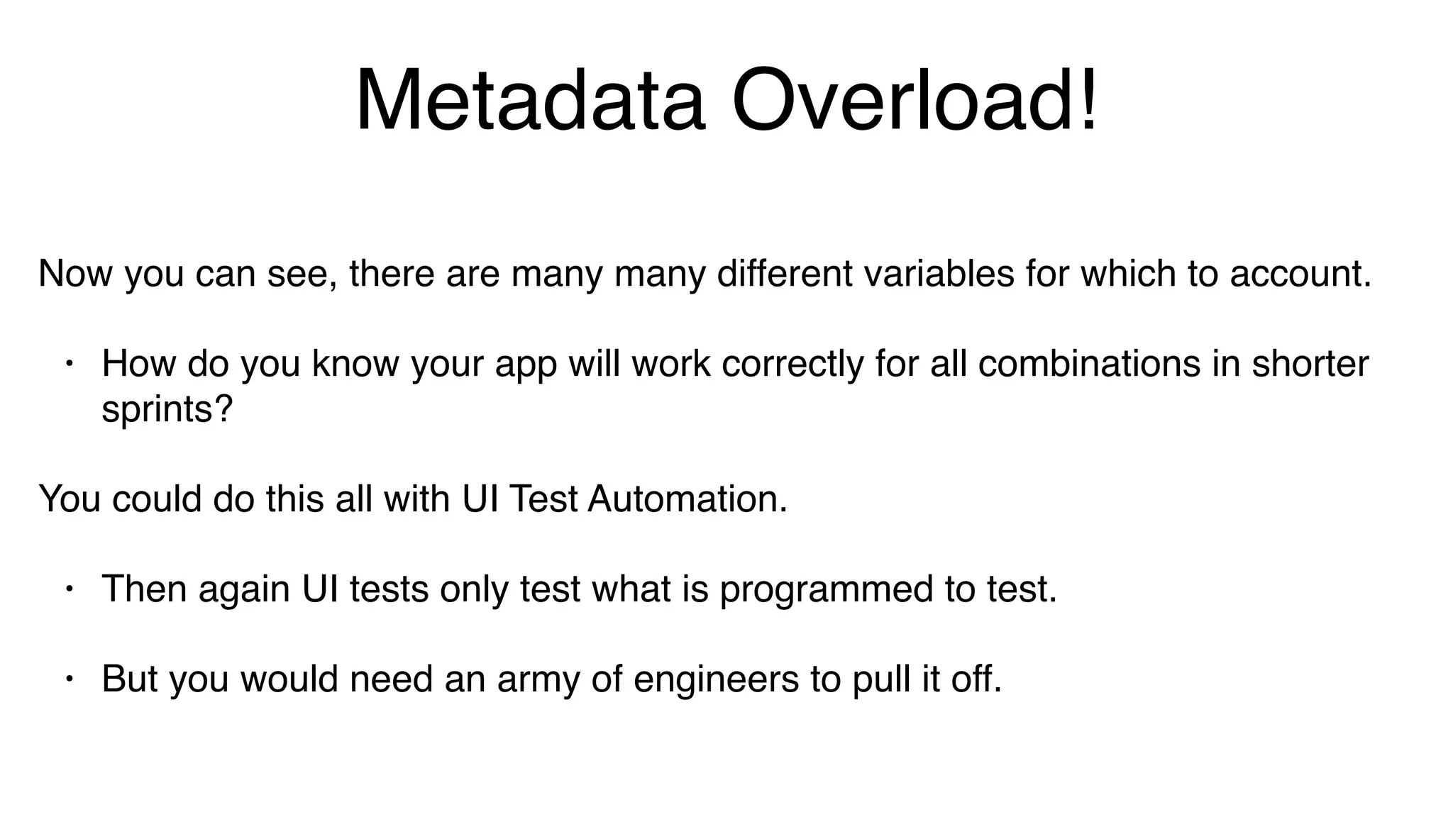 Metadata Overload!
Now you can see, there are many many different variables for which to account.
• How do you know your app will work correctly for all combinations in shorter
sprints?
You could do this all with UI Test Automation.
• Then again UI tests only test what is programmed to test.
• But you would need an army of engineers to pull it off.
 