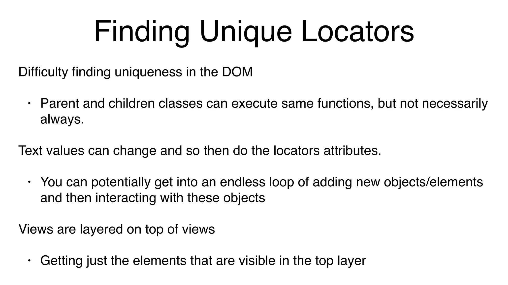 Finding Unique Locators
Difﬁculty ﬁnding uniqueness in the DOM
• Parent and children classes can execute same functions, but not necessarily
always.
Text values can change and so then do the locators attributes.
• You can potentially get into an endless loop of adding new objects/elements
and then interacting with these objects
Views are layered on top of views
• Getting just the elements that are visible in the top layer
 