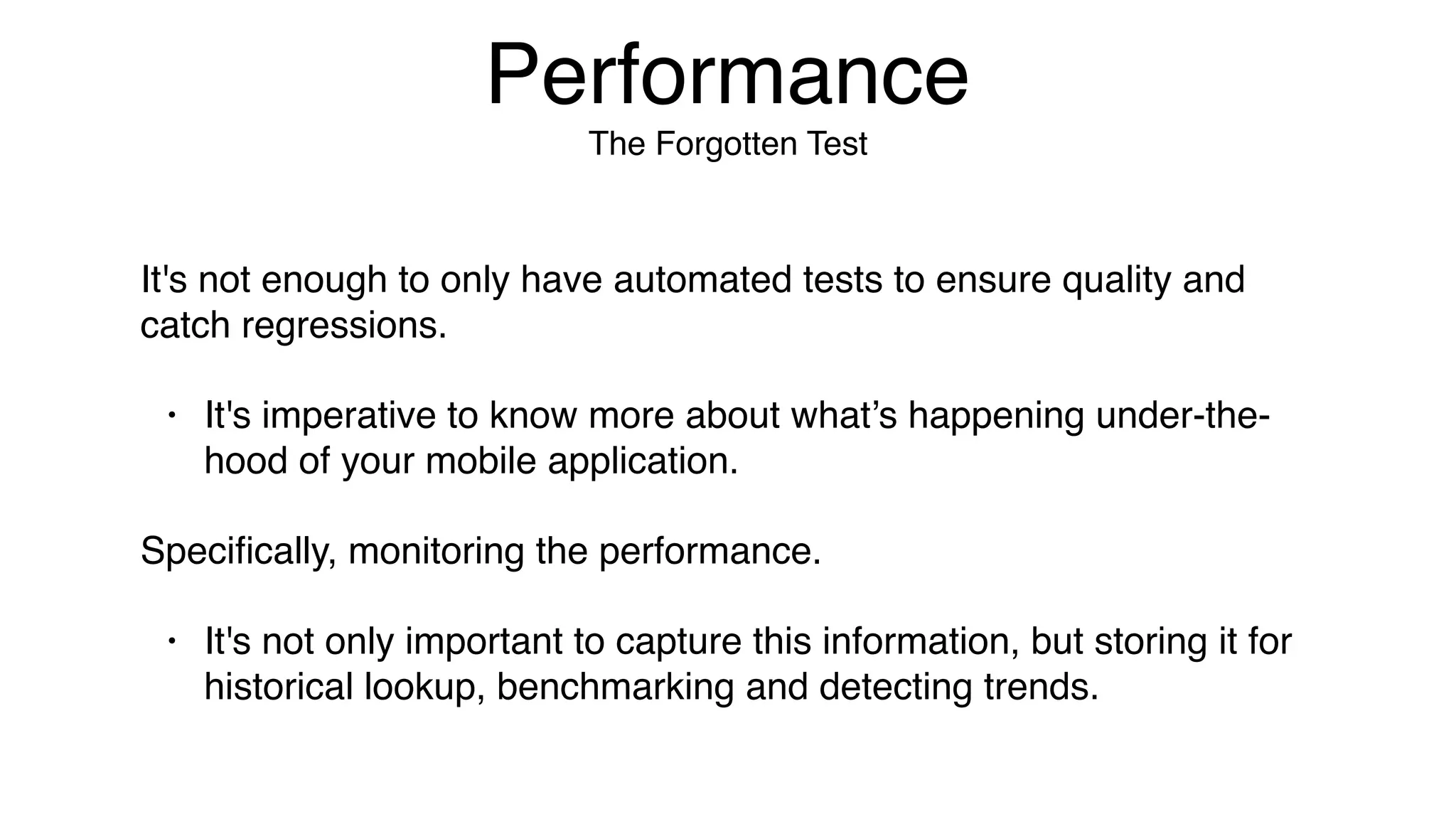 Performance
The Forgotten Test
It's not enough to only have automated tests to ensure quality and
catch regressions.
• It's imperative to know more about what’s happening under-the-
hood of your mobile application.
Speciﬁcally, monitoring the performance.
• It's not only important to capture this information, but storing it for
historical lookup, benchmarking and detecting trends.
 