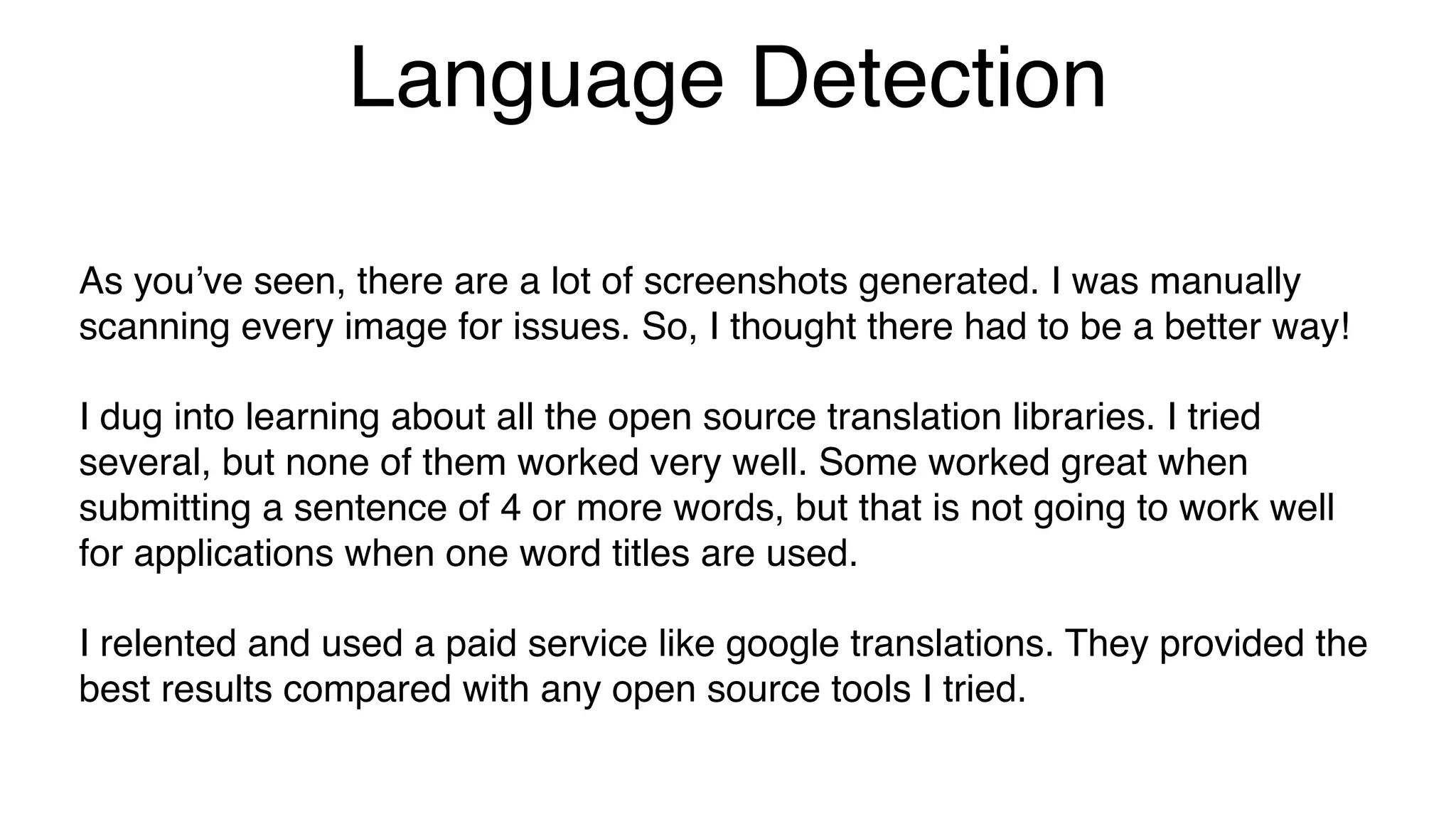 Language Detection
As you’ve seen, there are a lot of screenshots generated. I was manually
scanning every image for issues. So, I thought there had to be a better way!
I dug into learning about all the open source translation libraries. I tried
several, but none of them worked very well. Some worked great when
submitting a sentence of 4 or more words, but that is not going to work well
for applications when one word titles are used.
I relented and used a paid service like google translations. They provided the
best results compared with any open source tools I tried.
 