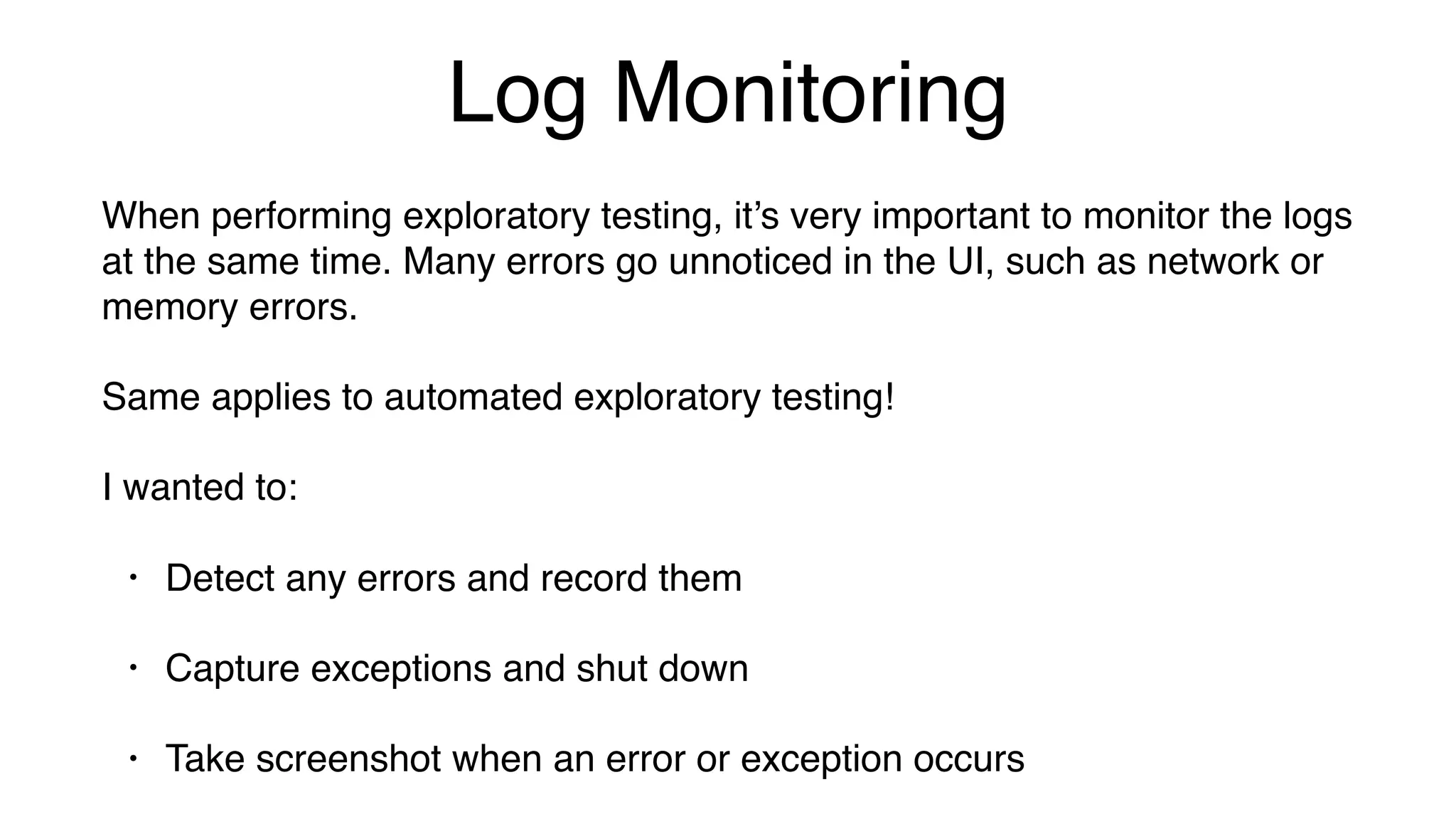 Log Monitoring
When performing exploratory testing, it’s very important to monitor the logs
at the same time. Many errors go unnoticed in the UI, such as network or
memory errors.
Same applies to automated exploratory testing!
I wanted to:
• Detect any errors and record them
• Capture exceptions and shut down
• Take screenshot when an error or exception occurs
 