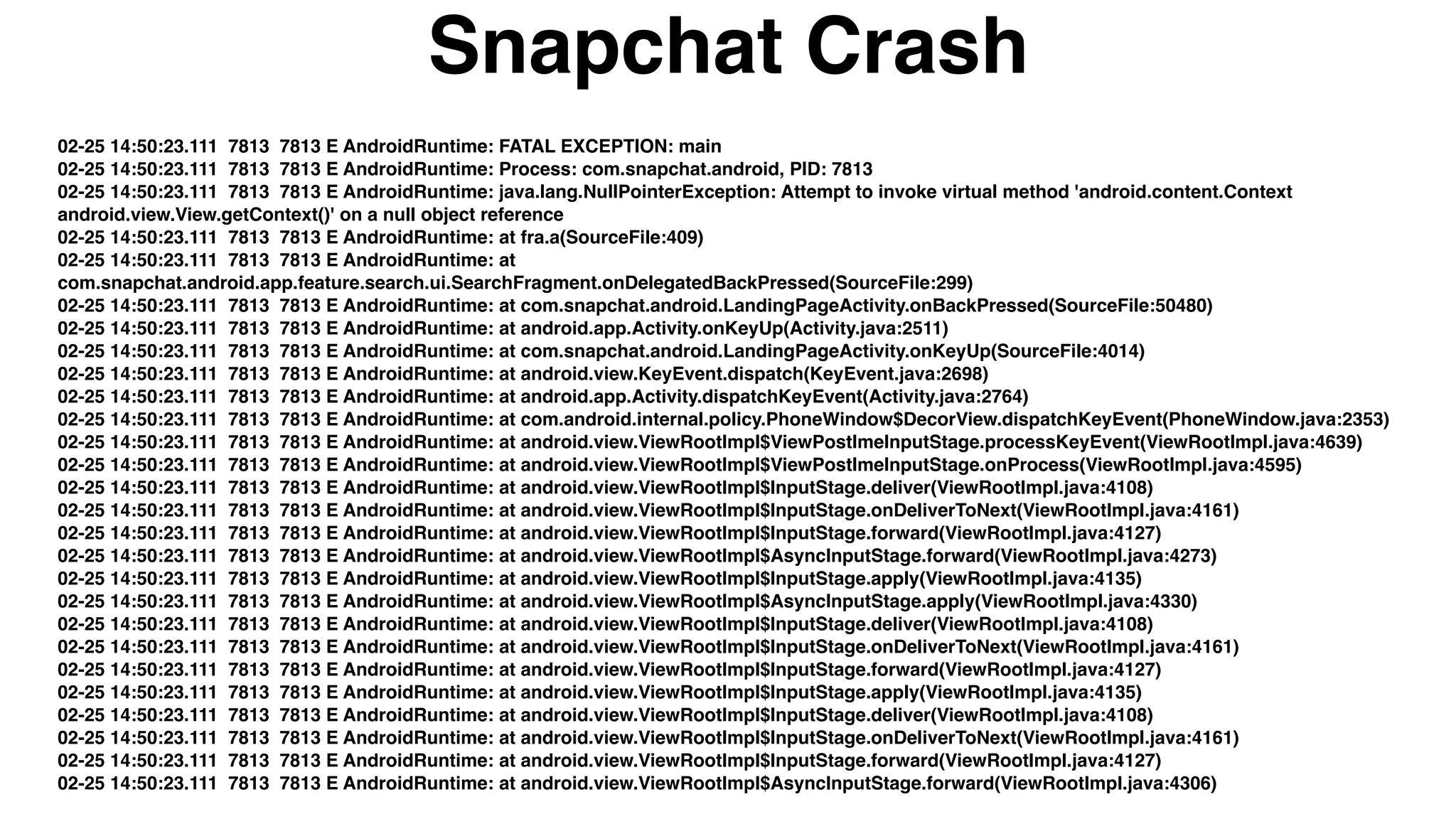 02-25 14:50:23.111 7813 7813 E AndroidRuntime: FATAL EXCEPTION: main
02-25 14:50:23.111 7813 7813 E AndroidRuntime: Process: com.snapchat.android, PID: 7813
02-25 14:50:23.111 7813 7813 E AndroidRuntime: java.lang.NullPointerException: Attempt to invoke virtual method 'android.content.Context
android.view.View.getContext()' on a null object reference
02-25 14:50:23.111 7813 7813 E AndroidRuntime: at fra.a(SourceFile:409)
02-25 14:50:23.111 7813 7813 E AndroidRuntime: at
com.snapchat.android.app.feature.search.ui.SearchFragment.onDelegatedBackPressed(SourceFile:299)
02-25 14:50:23.111 7813 7813 E AndroidRuntime: at com.snapchat.android.LandingPageActivity.onBackPressed(SourceFile:50480)
02-25 14:50:23.111 7813 7813 E AndroidRuntime: at android.app.Activity.onKeyUp(Activity.java:2511)
02-25 14:50:23.111 7813 7813 E AndroidRuntime: at com.snapchat.android.LandingPageActivity.onKeyUp(SourceFile:4014)
02-25 14:50:23.111 7813 7813 E AndroidRuntime: at android.view.KeyEvent.dispatch(KeyEvent.java:2698)
02-25 14:50:23.111 7813 7813 E AndroidRuntime: at android.app.Activity.dispatchKeyEvent(Activity.java:2764)
02-25 14:50:23.111 7813 7813 E AndroidRuntime: at com.android.internal.policy.PhoneWindow$DecorView.dispatchKeyEvent(PhoneWindow.java:2353)
02-25 14:50:23.111 7813 7813 E AndroidRuntime: at android.view.ViewRootImpl$ViewPostImeInputStage.processKeyEvent(ViewRootImpl.java:4639)
02-25 14:50:23.111 7813 7813 E AndroidRuntime: at android.view.ViewRootImpl$ViewPostImeInputStage.onProcess(ViewRootImpl.java:4595)
02-25 14:50:23.111 7813 7813 E AndroidRuntime: at android.view.ViewRootImpl$InputStage.deliver(ViewRootImpl.java:4108)
02-25 14:50:23.111 7813 7813 E AndroidRuntime: at android.view.ViewRootImpl$InputStage.onDeliverToNext(ViewRootImpl.java:4161)
02-25 14:50:23.111 7813 7813 E AndroidRuntime: at android.view.ViewRootImpl$InputStage.forward(ViewRootImpl.java:4127)
02-25 14:50:23.111 7813 7813 E AndroidRuntime: at android.view.ViewRootImpl$AsyncInputStage.forward(ViewRootImpl.java:4273)
02-25 14:50:23.111 7813 7813 E AndroidRuntime: at android.view.ViewRootImpl$InputStage.apply(ViewRootImpl.java:4135)
02-25 14:50:23.111 7813 7813 E AndroidRuntime: at android.view.ViewRootImpl$AsyncInputStage.apply(ViewRootImpl.java:4330)
02-25 14:50:23.111 7813 7813 E AndroidRuntime: at android.view.ViewRootImpl$InputStage.deliver(ViewRootImpl.java:4108)
02-25 14:50:23.111 7813 7813 E AndroidRuntime: at android.view.ViewRootImpl$InputStage.onDeliverToNext(ViewRootImpl.java:4161)
02-25 14:50:23.111 7813 7813 E AndroidRuntime: at android.view.ViewRootImpl$InputStage.forward(ViewRootImpl.java:4127)
02-25 14:50:23.111 7813 7813 E AndroidRuntime: at android.view.ViewRootImpl$InputStage.apply(ViewRootImpl.java:4135)
02-25 14:50:23.111 7813 7813 E AndroidRuntime: at android.view.ViewRootImpl$InputStage.deliver(ViewRootImpl.java:4108)
02-25 14:50:23.111 7813 7813 E AndroidRuntime: at android.view.ViewRootImpl$InputStage.onDeliverToNext(ViewRootImpl.java:4161)
02-25 14:50:23.111 7813 7813 E AndroidRuntime: at android.view.ViewRootImpl$InputStage.forward(ViewRootImpl.java:4127)
02-25 14:50:23.111 7813 7813 E AndroidRuntime: at android.view.ViewRootImpl$AsyncInputStage.forward(ViewRootImpl.java:4306)
Snapchat Crash
 
