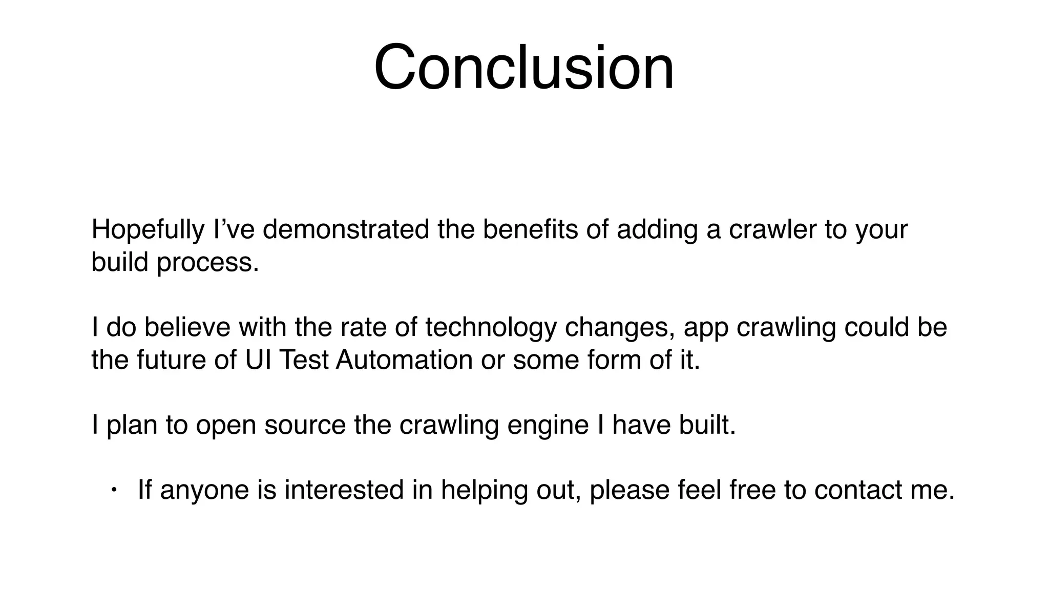 Conclusion
Hopefully I’ve demonstrated the beneﬁts of adding a crawler to your
build process.
I do believe with the rate of technology changes, app crawling could be
the future of UI Test Automation or some form of it.
I plan to open source the crawling engine I have built.
• If anyone is interested in helping out, please feel free to contact me.
 
