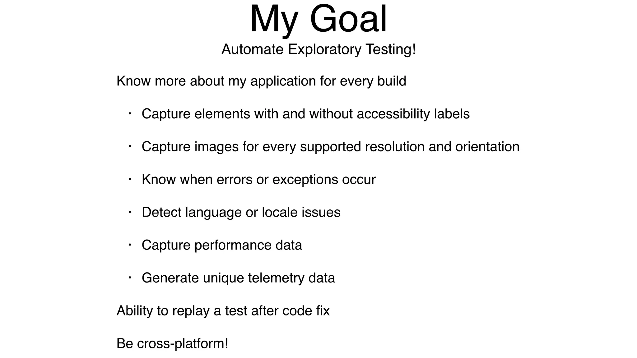 My Goal
Automate Exploratory Testing!
Know more about my application for every build
• Capture elements with and without accessibility labels
• Capture images for every supported resolution and orientation
• Know when errors or exceptions occur
• Detect language or locale issues
• Capture performance data
• Generate unique telemetry data
Ability to replay a test after code ﬁx
Be cross-platform!
 