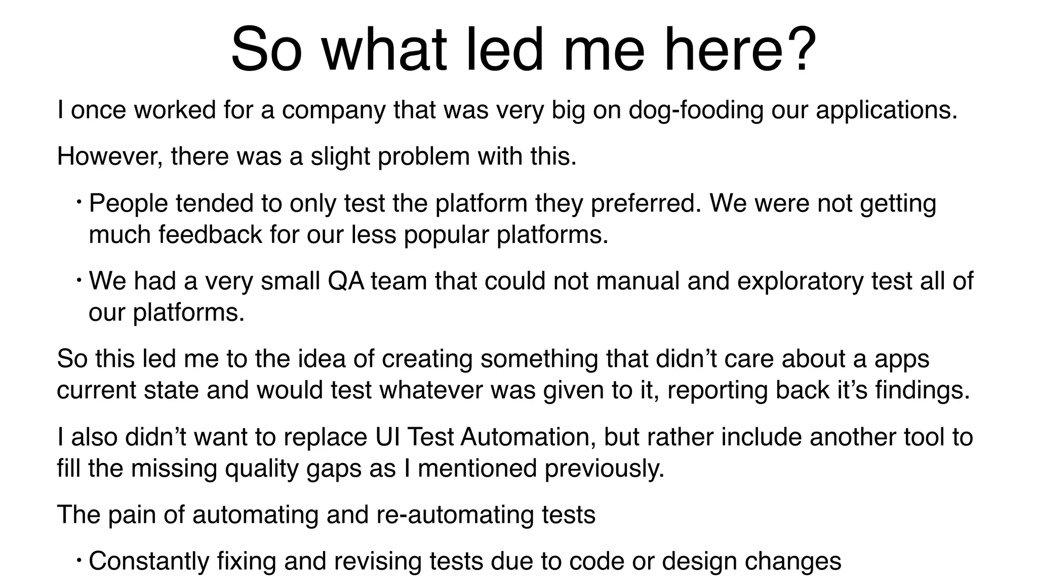 So what led me here?
I once worked for a company that was very big on dog-fooding our applications.
However, there was a slight problem with this.
• People tended to only test the platform they preferred. We were not getting
much feedback for our less popular platforms.
• We had a very small QA team that could not manual and exploratory test all of
our platforms.
So this led me to the idea of creating something that didn’t care about a apps
current state and would test whatever was given to it, reporting back it’s ﬁndings.
I also didn’t want to replace UI Test Automation, but rather include another tool to
ﬁll the missing quality gaps as I mentioned previously.
The pain of automating and re-automating tests
• Constantly ﬁxing and revising tests due to code or design changes
 