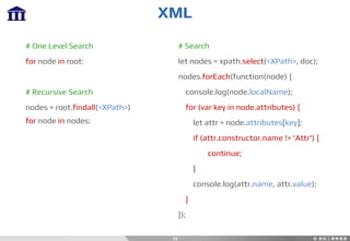 XML
19
# One Level Search
for node in root:
# Recursive Search
nodes = root.findall(<XPath>)
for node in nodes:
# Search
let nodes = xpath.select(<XPath>, doc);
nodes.forEach(function(node) {
console.log(node.localName);
for (var key in node.attributes) {
let attr = node.attributes[key];
if (attr.constructor.name != 'Attr') {
continue;
}
console.log(attr.name, attr.value);
}
});
 