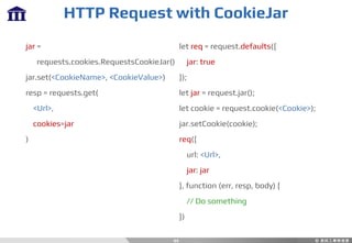 HTTP Request with CookieJar
44
jar =
requests.cookies.RequestsCookieJar()
jar.set(<CookieName>, <CookieValue>)
resp = requests.get(
<Url>,
cookies=jar
)
let req = request.defaults({
jar: true
});
let jar = request.jar();
let cookie = request.cookie(<Cookie>);
jar.setCookie(cookie);
req({
url: <Url>,
jar: jar
}, function (err, resp, body) {
// Do something
})
 