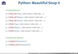 Python: Beautiful Soup 4
52
# Find by Element
p = d.find_all(<Tag>, <attr-name>=<attr-val>, ...)
p = d.find_all(<Regex>, <attr-name>=<attr-val>, ...)
p = d.find_all(<Array>, <attr-name>=<attr-val>, ...)
p = d.find(<Tag>, <attr-name>=<attr-val>, ...)
p = d.find(<Regex>, <attr-name>=<attr-val>, ...)
p = d.find(<Array>, <attr-name>=<attr-val>, ...)
# Find by CSS Selector
p = d.select(<Expression>)
p = d.select_one(<Expression>)
 
