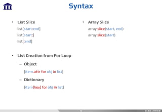 Syntax
9
• List Slice
list[start:end]
list[start:]
list[:end]
• List Creation from For Loop
– Object
[item.attr for obj in list]
– Dictionary
[item[key] for obj in list]
• Array Slice
array.slice(start, end)
array.slice(start)
 