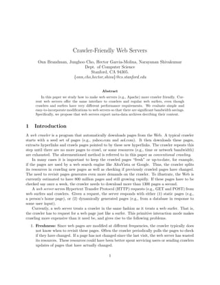 Crawler-Friendly Web Servers
        Onn Brandman, Junghoo Cho, Hector Garcia-Molina, Narayanan Shivakumar
                             Dept. of Computer Science
                                Stanford, CA 94305.
                        {onn,cho,hector,shiva}@cs.stanford.edu


                                                 Abstract
          In this paper we study how to make web servers (e.g., Apache) more crawler friendly. Cur-
       rent web servers oﬀer the same interface to crawlers and regular web surfers, even though
       crawlers and surfers have very diﬀerent performance requirements. We evaluate simple and
       easy-to-incorporate modiﬁcations to web servers so that there are signiﬁcant bandwidth savings.
       Speciﬁcally, we propose that web servers export meta-data archives decribing their content.


1     Introduction
A web crawler is a program that automatically downloads pages from the Web. A typical crawler
starts with a seed set of pages (e.g., yahoo.com and aol.com). It then downloads these pages,
extracts hyperlinks and crawls pages pointed to by these new hyperlinks. The crawler repeats this
step until there are no more pages to crawl, or some resources (e.g., time or network bandwidth)
are exhausted. The aforementioned method is referred to in this paper as conventional crawling.
    In many cases it is important to keep the crawled pages “fresh” or up-to-date, for example,
if the pages are used by a web search engine like AltaVista or Google. Thus, the crawler splits
its resources in crawling new pages as well as checking if previously crawled pages have changed.
The need to revisit pages generates even more demands on the crawler. To illustrate, the Web is
currently estimated to have 800 million pages and still growing rapidly. If these pages have to be
checked say once a week, the crawler needs to download more than 1300 pages a second.
    A web server serves Hypertext Transfer Protocol (HTTP) requests (e.g., GET and POST) from
web surfers and crawlers. Given a request, the server responds with either (1) static pages (e.g.,
a person’s home page), or (2) dynamically generated pages (e.g., from a database in response to
some user input).
    Currently, a web server treats a crawler in the same fashion as it treats a web surfer. That is,
the crawler has to request for a web page just like a surfer. This primitive interaction mode makes
crawling more expensive than it need be, and gives rise to the following problems.
    1. Freshness: Since web pages are modiﬁed at diﬀerent frequencies, the crawler typically does
       not know when to revisit these pages. Often the crawler periodically polls the pages to check
       if they have changed. If a page has not changed since the last visit, the web server has wasted
       its resources. These resources could have been better spent servicing users or sending crawlers
       updates of pages that have actually changed.

                                                     1
 