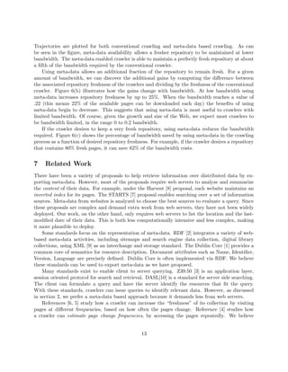 Trajectories are plotted for both conventional crawling and meta-data based crawling. As can
be seen in the ﬁgure, meta-data availability allows a fresher repository to be maintained at lower
bandwidth. The meta-data enabled crawler is able to maintain a perfectly fresh repository at about
a ﬁfth of the bandwidth required by the conventional crawler.
    Using meta-data allows an additional fraction of the repository to remain fresh. For a given
amount of bandwidth, we can discover the additional gains by computing the diﬀerence between
the associated repository freshness of the crawlers and dividing by the freshness of the conventional
crawler. Figure 6(b) illustrates how the gains change with bandwidth. At low bandwidth using
meta-data increases repository freshness by up to 25%. When the bandwidth reaches a value of
.22 (this means 22% of the available pages can be downloaded each day) the beneﬁts of using
meta-data begin to decrease. This suggests that using meta-data is most useful to crawlers with
limited bandwidth. Of course, given the growth and size of the Web, we expect most crawlers to
be bandwidth limited, in the range 0 to 0.2 bandwidth.
    If the crawler desires to keep a very fresh repository, using meta-data reduces the bandwidth
required. Figure 6(c) shows the percentage of bandwidth saved by using meta-data in the crawling
process as a function of desired repository freshness. For example, if the crawler desires a repository
that contains 80% fresh pages, it can save 62% of the bandwidth costs.


7    Related Work
There have been a variety of proposals to help retrieve information over distributed data by ex-
porting meta-data. However, most of the proposals require web servers to analyze and summarize
the content of their data. For example, under the Harvest [8] proposal, each website maintains an
inverted index for its pages. The STARTS [7] proposal enables searching over a set of information
sources. Meta-data from websites is analyzed to choose the best sources to evaluate a query. Since
these proposals are complex and demand extra work from web servers, they have not been widely
deployed. Our work, on the other hand, only requires web servers to list the location and the last-
modiﬁed date of their data. This is both less computationally intensive and less complex, making
it more plausible to deploy.
    Some standards focus on the representation of meta-data. RDF [2] integrates a variety of web-
based meta-data activities, including sitemaps and search engine data collection, digital library
collections, using XML [9] as an interchange and storage standard. The Dublin Core [1] provides a
common core of semantics for resource description. Document attributes such as Name, Identiﬁer,
Version, Language are precisely deﬁned. Dublin Core is often implemented via RDF. We believe
these standards can be used to export meta-data as we have proposed.
    Many standards exist to enable client to server querying. Z39.50 [3] is an application layer,
session oriented protocol for search and retrieval. DASL[10] is a standard for server side searching.
The client can formulate a query and have the server identify the resources that ﬁt the query.
With these standards, crawlers can issue queries to identify relevant data. However, as discussed
in section 2, we prefer a meta-data based approach because it demands less from web servers.
    References [6, 5] study how a crawler can increase the “freshness” of its collection by visiting
pages at diﬀerent frequencies, based on how often the pages change. Reference [4] studies how
a crawler can estimate page change frequencies, by accessing the pages repeatedly. We believe


                                                  13
 