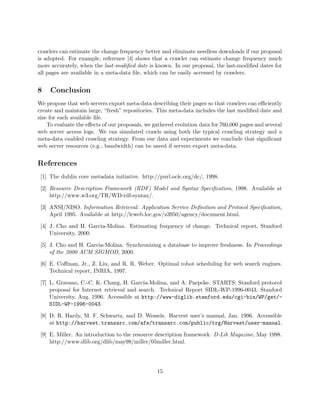 crawlers can estimate the change frequency better and eliminate needless downloads if our proposal
is adopted. For example, reference [4] shows that a crawler can estimate change frequency much
more accurately, when the last-modiﬁed date is known. In our proposal, the last-modiﬁed dates for
all pages are available in a meta-data ﬁle, which can be easily accessed by crawlers.


8    Conclusion
We propose that web servers export meta-data describing their pages so that crawlers can eﬃciently
create and maintain large, “fresh” repositories. This meta-data includes the last modiﬁed date and
size for each available ﬁle.
    To evaluate the eﬀects of our proposals, we gathered evolution data for 760,000 pages and several
web server access logs. We ran simulated crawls using both the typical crawling strategy and a
meta-data enabled crawling strategy. From our data and experiments we conclude that signiﬁcant
web server resources (e.g., bandwidth) can be saved if servers export meta-data.


References
 [1] The dublin core metadata initiative. http://purl.oclc.org/dc/, 1998.

 [2] Resource Description Framework (RDF) Model and Syntax Speciﬁcation, 1998. Available at
     http://www.w3.org/TR/WD-rdf-syntax/.

 [3] ANSI/NISO. Information Retrieval: Application Service Deﬁnition and Protocol Speciﬁcation,
     April 1995. Available at http://lcweb.loc.gov/z3950/agency/document.html.

 [4] J. Cho and H. Garcia-Molina. Estimating frequency of change. Technical report, Stanford
     University, 2000.

 [5] J. Cho and H. Garcia-Molina. Synchronizing a database to improve freshness. In Proceedings
     of the 2000 ACM SIGMOD, 2000.

 [6] E. Coﬀman, Jr., Z. Liu, and R. R. Weber. Optimal robot scheduling for web search engines.
     Technical report, INRIA, 1997.

 [7] L. Gravano, C.-C. K. Chang, H. Garc´  ıa-Molina, and A. Paepcke. STARTS: Stanford protocol
     proposal for Internet retrieval and search. Technical Report SIDL-WP-1996-0043, Stanford
     University, Aug. 1996. Accessible at http://www-diglib.stanford.edu/cgi-bin/WP/get/-
     SIDL-WP-1996-0043.

 [8] D. R. Hardy, M. F. Schwartz, and D. Wessels. Harvest user’s manual, Jan. 1996. Accessible
     at http://harvest.transarc.com/afs/transarc.com/public/trg/Harvest/user-manual.

 [9] E. Miller. An introduction to the resource description framework. D-Lib Magazine, May 1998.
     http://www.dlib.org/dlib/may98/miller/05miller.html.




                                                 15
 
