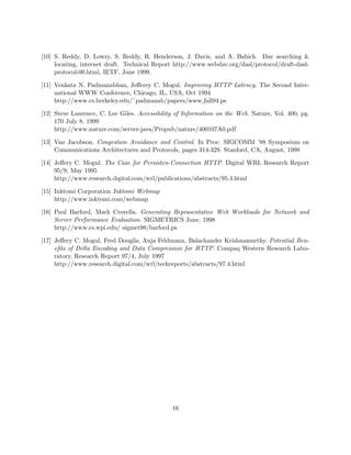 [10] S. Reddy, D. Lowry, S. Reddy, R. Henderson, J. Davis, and A. Babich. Dav searching 
     locating, internet draft. Technical Report http://www.webdav.org/dasl/protocol/draft-dasl-
     protocol-00.html, IETF, June 1999.

[11] Venkata N. Padmanabhan, Jeﬀerey C. Mogul. Improving HTTP Latency. The Second Inter-
     national WWW Conference, Chicago, IL, USA, Oct 1994
     http://www.cs.berkeley.edu/˜padmanab/papers/www fall94.ps

[12] Steve Laurence, C. Lee Giles. Accessibility of Information on the Web. Nature, Vol. 400, pg.
     170 July 8, 1999
     http://www.nature.com/server-java/Propub/nature/400107A0.pdf

[13] Van Jacobson. Congestion Avoidance and Control. In Proc. SIGCOMM ’88 Symposium on
     Communications Architectures and Protocols, pages 314-329. Stanford, CA, August, 1998

[14] Jeﬀery C. Mogul. The Case for Persisten-Connection HTTP. Digital WRL Research Report
     95/9, May 1995
     http://www.research.digital.com/wrl/publications/abstracts/95.4.html

[15] Inktomi Corporation Inktomi Webmap
     http://www.inktomi.com/webmap

[16] Paul Barford, Mark Crovella. Generating Reprasentative Web Workloads for Network and
     Server Performance Evaluation. SIGMETRICS June, 1998
     http://www.cs.wpi.edu/ sigmet98/barford.ps

[17] Jeﬀery C. Mogul, Fred Douglis, Anja Feldmann, Balachander Krishnamurthy. Potential Ben-
     eﬁts of Delta Encoding and Data Compression for HTTP. Compaq Western Research Labo-
     ratory, Research Report 97/4, July 1997
     http://www.research.digital.com/wrl/techreports/abstracts/97.4.html




                                               16
 