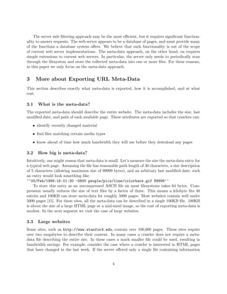 The server side ﬁltering approach may be the most eﬃcient, but it requires signiﬁcant function-
ality to answer requests. The web server appears to be a database of pages, and must provide many
of the functions a database system oﬀers. We believe that such functionality is out of the scope
of current web server implementations. The meta-data approach, on the other hand, on requires
simple extensions to current web servers. In particular, the server only needs to periodically scan
through the ﬁlesystem and store the collected meta-data into one or more ﬁles. For these reasons,
in this paper we only focus on the meta-data approach.


3     More about Exporting URL Meta-Data
This section describes exactly what meta-data is exported, how it is accomplished, and at what
cost.

3.1   What is the meta-data?
The exported meta-data should describe the entire website. The meta-data includes the size, last
modiﬁed date, and path of each available page. These attributes are exported so that crawlers can:

    • identify recently changed material

    • ﬁnd ﬁles matching certain media types

    • know ahead of time how much bandwidth they will use before they download any pages

3.2   How big is meta-data?
Intuitively, one might reason that meta-data is small. Let’s measure the size the meta-data entry for
a typical web page. Assuming the ﬁle has reasonable path length of 30 characters, a size description
of 5 characters (allowing maximum size of 99999 bytes), and an arbitrary last modiﬁed date, such
an entry would look something like:
‘‘05/Feb/1999:16:01:30 -0800 people/pics/line/colorbars.gif 99999’’
    To store this entry as an uncompressed ASCII ﬁle on most ﬁlesystems takes 64 bytes. Com-
pression usually reduces the size of text ﬁles by a factor of three. This means a kilobyte ﬁts 48
entries and 100KB can store meta-data for roughly 5000 pages. Most websites contain well under
5000 pages [15]. For these sites, all the meta-data can be described in a single 100KB ﬁle. 100KB
is about the size of a large HTML page or a mid-sized image, so the cost of exporting meta-data is
modest. In the next segment we visit the case of large websites.

3.3   Large websites
Some sites, such as http://www.stanford.edu, contain over 100,000 pages. These sites require
over two megabytes to describe their content. In many cases a crawler does not require a meta-
data ﬁle describing the entire site. In these cases a much smaller ﬁle could be used, resulting in
bandwidth savings. For example, consider the case where a crawler is interested in HTML pages
that have changed in the last week. If the server oﬀered only a single ﬁle containing information


                                                 4
 