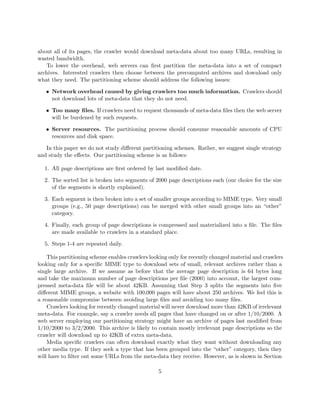 about all of its pages, the crawler would download meta-data about too many URLs, resulting in
wasted bandwidth.
   To lower the overhead, web servers can ﬁrst partition the meta-data into a set of compact
archives. Interested crawlers then choose between the precomputed archives and download only
what they need. The partitioning scheme should address the following issues:

   • Network overhead caused by giving crawlers too much information. Crawlers should
     not download lots of meta-data that they do not need.

   • Too many ﬁles. If crawlers need to request thousands of meta-data ﬁles then the web server
     will be burdened by such requests.

   • Server resources. The partitioning process should consume reasonable amounts of CPU
     resources and disk space.

   In this paper we do not study diﬀerent partitioning schemes. Rather, we suggest single strategy
and study the eﬀects. Our partitioning scheme is as follows:

  1. All page descriptions are ﬁrst ordered by last modiﬁed date.

  2. The sorted list is broken into segments of 2000 page descriptions each (our choice for the size
     of the segments is shortly explained).

  3. Each segment is then broken into a set of smaller groups according to MIME type. Very small
     groups (e.g., 50 page descriptions) can be merged with other small groups into an “other”
     category.

  4. Finally, each group of page descriptions is compressed and materialized into a ﬁle. The ﬁles
     are made available to crawlers in a standard place.

  5. Steps 1-4 are repeated daily.

    This partitioning scheme enables crawlers looking only for recently changed material and crawlers
looking only for a speciﬁc MIME type to download sets of small, relevant archives rather than a
single large archive. If we assume as before that the average page description is 64 bytes long
and take the maximum number of page descriptions per ﬁle (2000) into account, the largest com-
pressed meta-data ﬁle will be about 42KB. Assuming that Step 3 splits the segments into ﬁve
diﬀerent MIME groups, a website with 100,000 pages will have about 250 archives. We feel this is
a reasonable compromise between avoiding large ﬁles and avoiding too many ﬁles.
    Crawlers looking for recently changed material will never download more than 42KB of irrelevant
meta-data. For example, say a crawler needs all pages that have changed on or after 1/10/2000. A
web server employing our partitioning strategy might have an archive of pages last modiﬁed from
1/10/2000 to 3/2/2000. This archive is likely to contain mostly irrelevant page descriptions so the
crawler will download up to 42KB of extra meta-data.
    Media speciﬁc crawlers can often download exactly what they want without downloading any
other media type. If they seek a type that has been grouped into the “other” category, then they
will have to ﬁlter out some URLs from the meta-data they receive. However, as is shown in Section

                                                 5
 