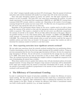4, the “other” category typically makes up about 15% of total pages. Thus the amount of irrelevant
meta-data such crawlers download will usually be no larger than 15% of the total meta-data.
    Since each page description appears in exactly one archive, the disk space required for our
scheme is as low as possible. The main CPU cost comes from compressing the archives. In some
simple experiments, we determined that compressing a 42KB ﬁle on a 400 MHz PC running Linux
consumes 0.010 CPU seconds, which is a modest cost. Depending on the number of served pages,
scanning though the ﬁle system can incur many I/O’s. To oﬀset the cost of compression and I/O’s
the web server may spread the task over an entire day.
    Regardless of the partitioning scheme chosen by the server, crawlers need to be able to know
about the contents of the archives so that only the appropriate archives are downloaded and band-
width is conserved. This requires a standard so that the web server can eﬀectively communicate
the contents of each ﬁle to the crawlers. We do not fully address this issue in this paper. However,
one possible strategy is to use a ﬁle naming scheme. For example, 1.4.2000-1.22.2000 HTML.gz
could represent a compressed archive describing HTML pages modiﬁed between 1/4/2000 and
1/22/2000. The robots.txt ﬁle (which already exists on most web servers) could list the names of
available archives and where they are located. In this paper we assume that crawlers are able to
download the minimum number of archives to suit their needs.

3.4   Does exporting meta-data incur signiﬁcant network overhead?
We can make some assertions about the network overhead resulting from our partitioning scheme.
Crawlers downloading a site for the ﬁrst time might download all the available archives. Using our
previous assumption that the size of an average page description is 64 bytes, the size of a compressed
page description is 22 bytes. On our web servers, we measured the the average size of a web page
to be 13KB. This means the size ratio of meta-data to data is about 1:600, or 0.16% overhead.
Thus, the overhead incurred by downloading the complete archives is insigniﬁcant compared to the
cost of downloading all content from a website.
    When these crawlers return to update their indexes, they will only download archives of recently
changed material. If many things have changed a large amount of meta-data will be downloaded.
If few pages have changed then the amount of meta-data downloaded will be small. As long as
the amount of meta-data transfered is proportional to the amount of data transfered, the relative
overhead is still around 0.16%.


4     The Eﬃciency of Conventional Crawling
In order to understand the impact of meta-data availability, we evaluate the eﬃciency of conven-
tional crawling. We ﬁrst measure the wasted resources that result from a conventional crawler’s
eﬀorts to maintain a repository. Here maintainence refers to updating the repository over time to
reﬂect changes in the Web. Finally we evaluate the eﬃciency with which a conventional crawler
can build a media speciﬁc repository (e.g., an image repository).




                                                  6
 
