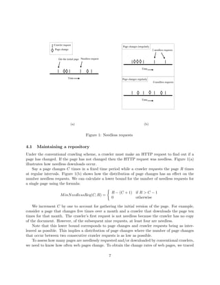 #§§¥£¡ ! £ 
                  ¨ ¡  ¡  ¦                                          ¦@  §§£¡  ©§§1 DCB§ A$
                                                                               ¦  5 ¨ ¡  )' ¡ 
                       320¥(§%$
                      ¡  1 )' ¡                                                                            6 ©§§¥#¡ §¥£§1 8
                                                                                                              ¨ ¨ ¡  ¡ ¨¨ ¦ ¤¡ ¡

                      ©§§¥©¡ §¥£¢  3 06 5 §1 (§) #¥¡ 4
                       ¨ ¡  ¡ ¨¨ ¦ ¤¡ ¡ ¡  7 ¦ 5 5 ¡  


                                                                                                  Time


                                 Time                                     ¦@ §2£#320¥(§%$
                                                                          ¦   ¡ ¨ ¡  1 )' ¡ 
                                                                                                               6 #32£¡ §£¥31 9
                                                                                                              ¨ ¨ ¡   ¡ ¨¨ ¦ ¤ ¡¡




                                                                                                  Time




                                       (a)                                                              (b)


                                                 Figure 1: Needless requests


4.1   Maintaining a repository
Under the conventional crawling scheme, a crawler must make an HTTP request to ﬁnd out if a
page has changed. If the page has not changed then the HTTP request was needless. Figure 1(a)
illustrates how needless downloads occur.
    Say a page changes C times in a ﬁxed time period while a crawler requests the page R times
at regular intervals. Figure 1(b) shows how the distribution of page changes has an eﬀect on the
number needless requests. We can calculate a lower bound for the number of needless requests for
a single page using the formula:

                                                                     R − (C + 1) if R  C − 1
                       M inN eedlessReq(C, R) =
                                                                     0           otherwise

    We increment C by one to account for gathering the initial version of the page. For example,
consider a page that changes ﬁve times over a month and a crawler that downloads the page ten
times for that month. The crawler’s ﬁrst request is not needless because the crawler has no copy
of the document. However, of the subsequent nine requests, at least four are needless.
    Note that this lower bound corresponds to page changes and crawler requests being as inter-
leaved as possible. This implies a distribution of page changes where the number of page changes
that occur between two consecutive crawler requests is as low as possible.
    To assess how many pages are needlessly requested and/or downloaded by conventional crawlers,
we need to know how often web pages change. To obtain the change rates of web pages, we traced

                                                                 7
 