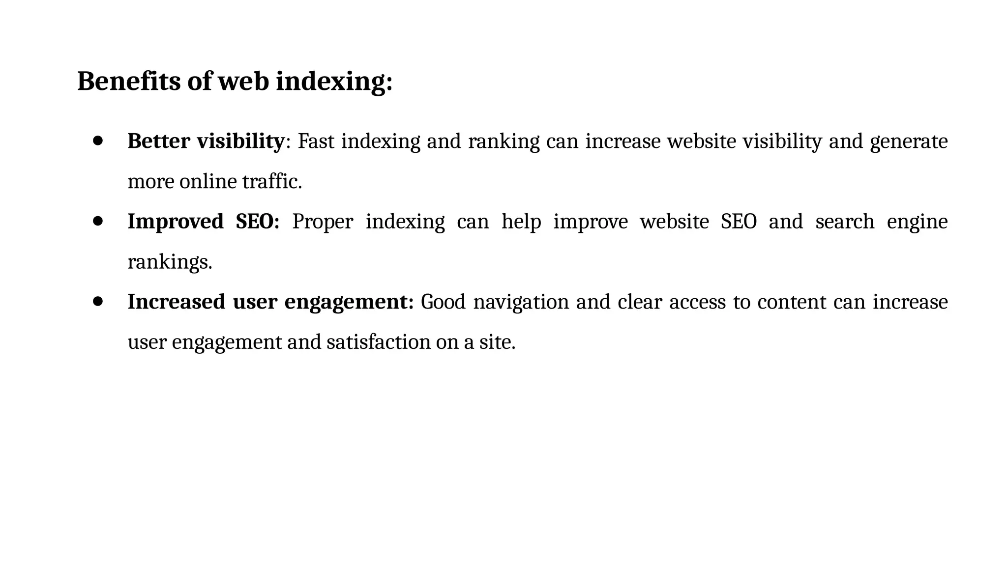 Benefits of web indexing:
● Better visibility: Fast indexing and ranking can increase website visibility and generate
more online traffic.
● Improved SEO: Proper indexing can help improve website SEO and search engine
rankings.
● Increased user engagement: Good navigation and clear access to content can increase
user engagement and satisfaction on a site.
 