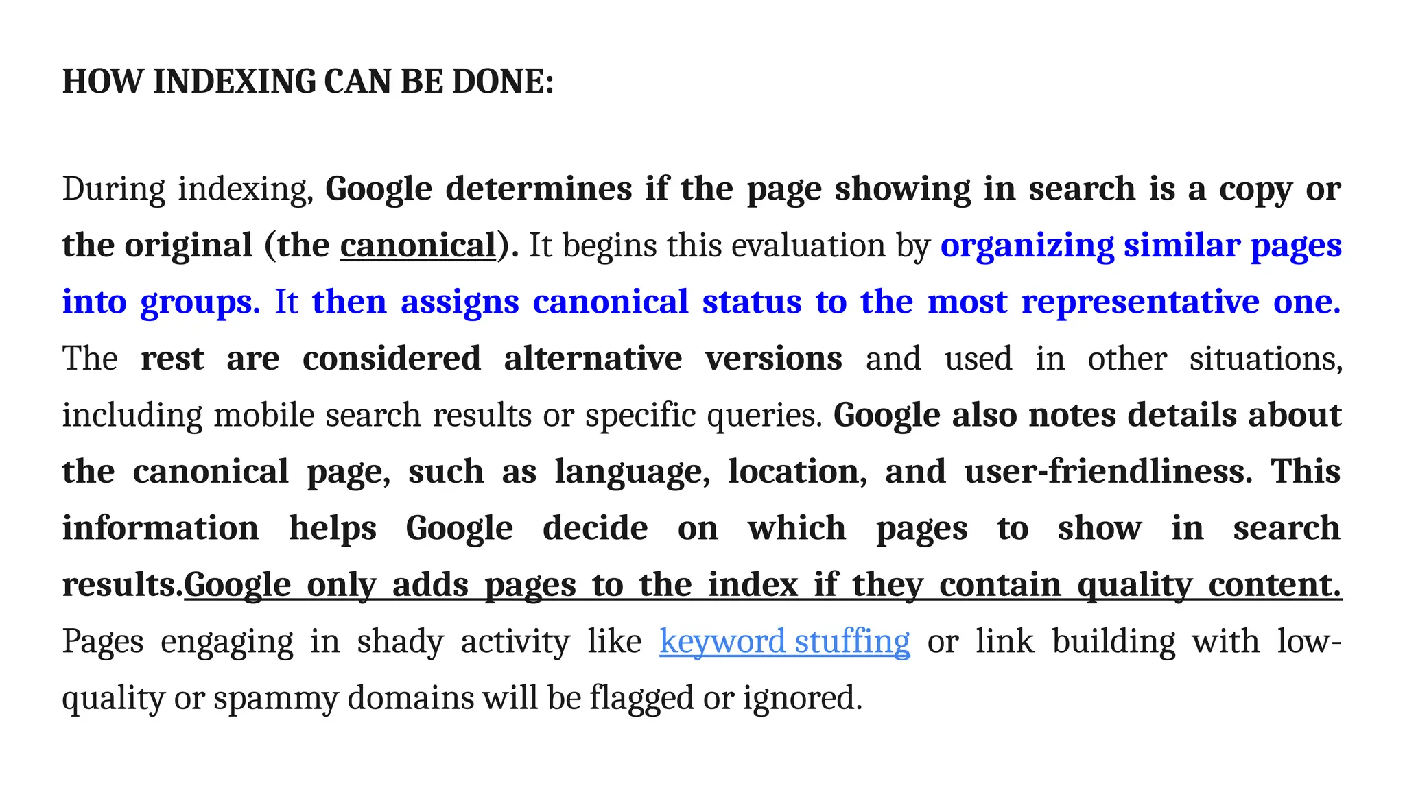 HOW INDEXING CAN BE DONE:
During indexing, Google determines if the page showing in search is a copy or
the original (the canonical). It begins this evaluation by organizing similar pages
into groups. It then assigns canonical status to the most representative one.
The rest are considered alternative versions and used in other situations,
including mobile search results or specific queries. Google also notes details about
the canonical page, such as language, location, and user-friendliness. This
information helps Google decide on which pages to show in search
results.Google only adds pages to the index if they contain quality content.
Pages engaging in shady activity like keyword stuffing or link building with low-
quality or spammy domains will be flagged or ignored.
 