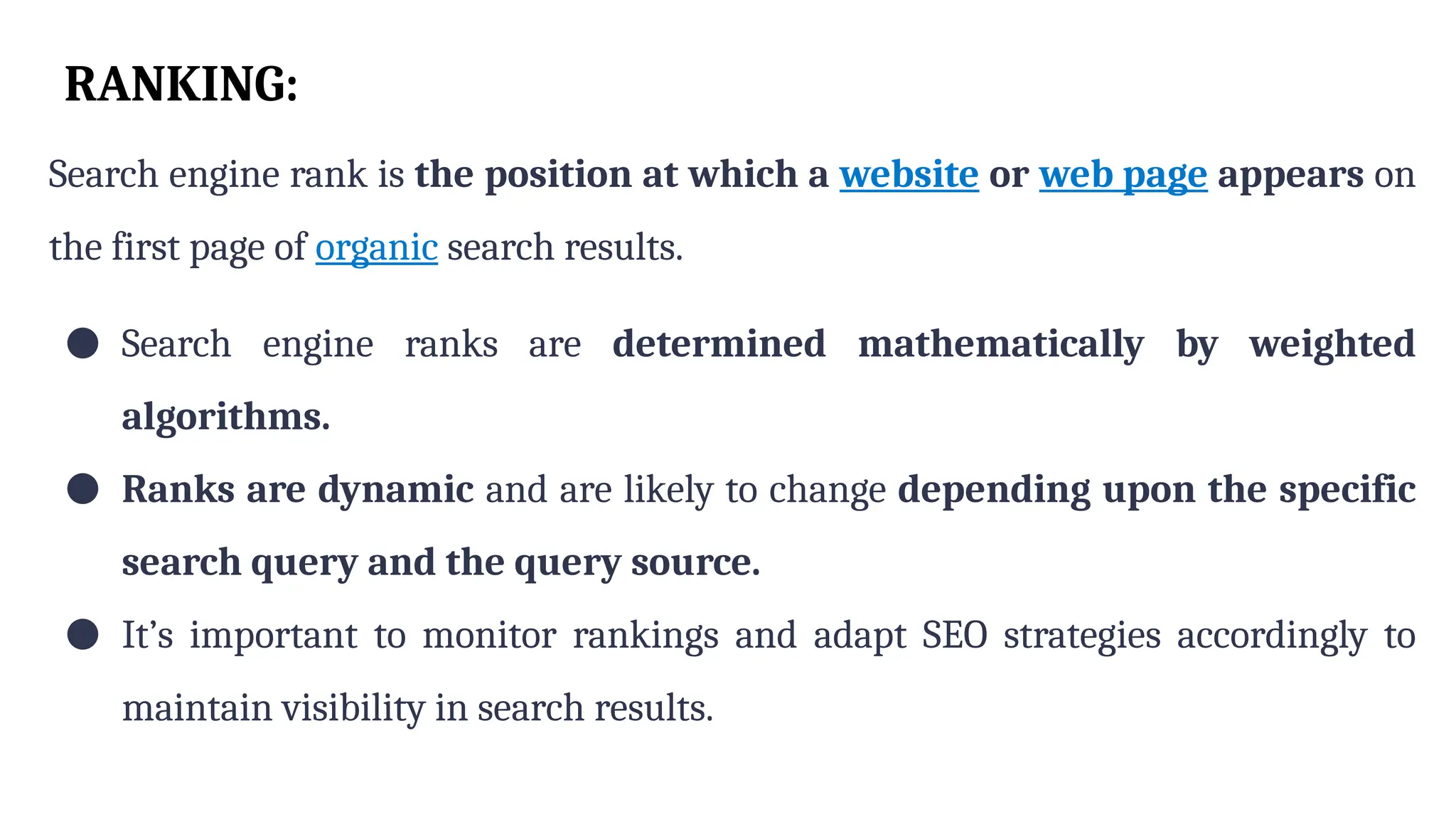 RANKING:
Search engine rank is the position at which a website or web page appears on
the first page of organic search results.
● Search engine ranks are determined mathematically by weighted
algorithms.
● Ranks are dynamic and are likely to change depending upon the specific
search query and the query source.
● It’s important to monitor rankings and adapt SEO strategies accordingly to
maintain visibility in search results.
 