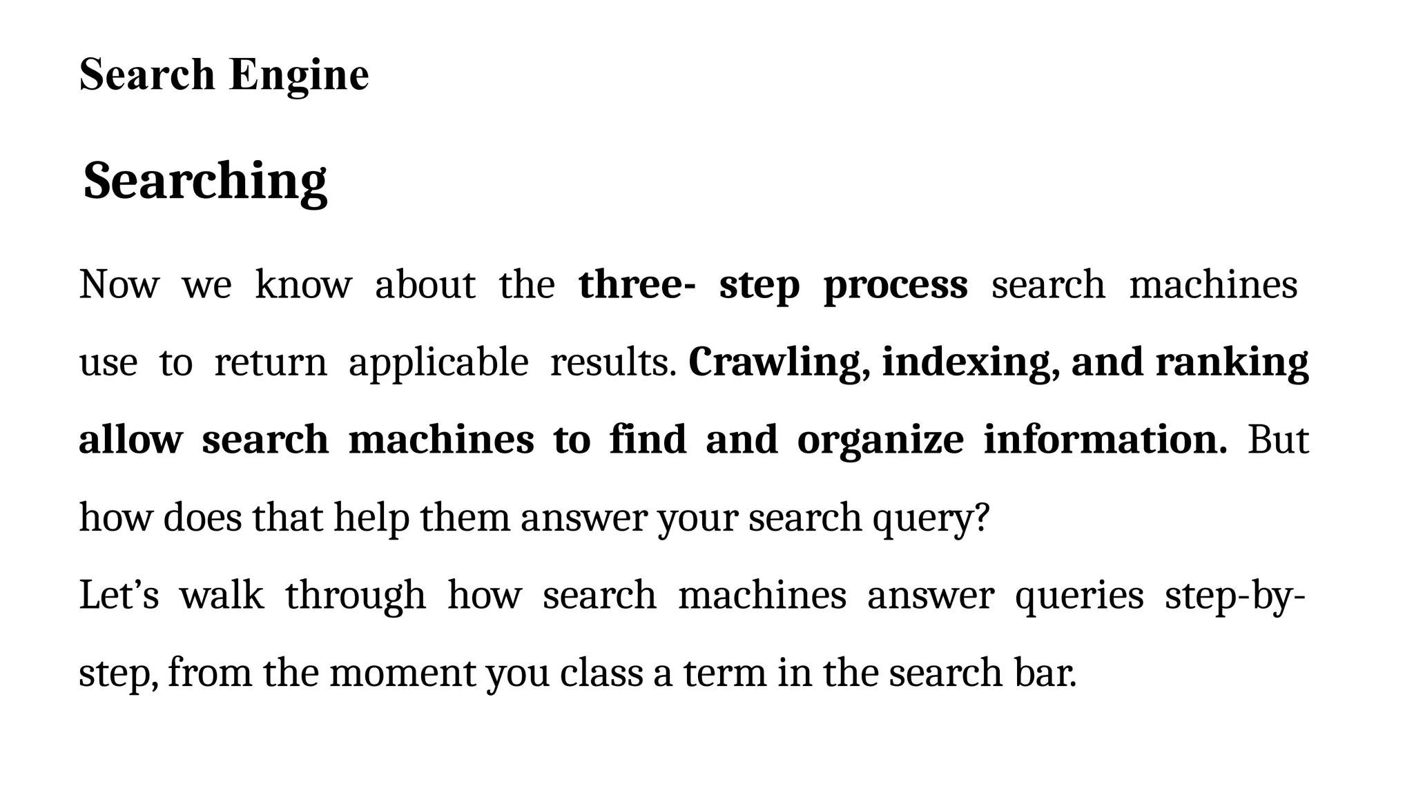 Searching
Now we know about the three- step process search machines
use to return applicable results. Crawling, indexing, and ranking
allow search machines to find and organize information. But
how does that help them answer your search query?
Let’s walk through how search machines answer queries step-by-
step, from the moment you class a term in the search bar.
Search Engine
 