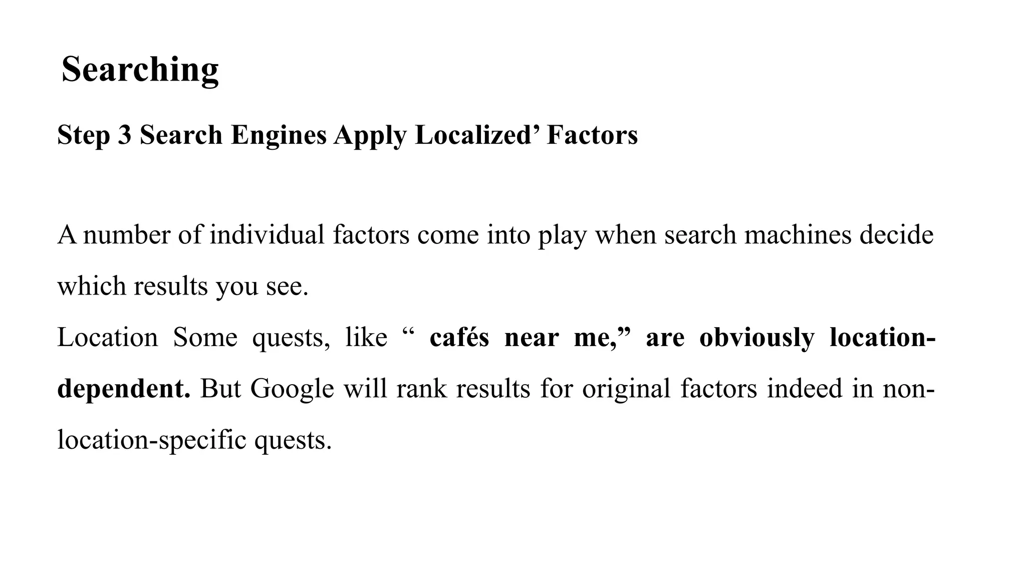 Searching
Step 3 Search Engines Apply Localized’ Factors
A number of individual factors come into play when search machines decide
which results you see.
Location Some quests, like “ cafés near me,” are obviously location-
dependent. But Google will rank results for original factors indeed in non-
location-specific quests.
 