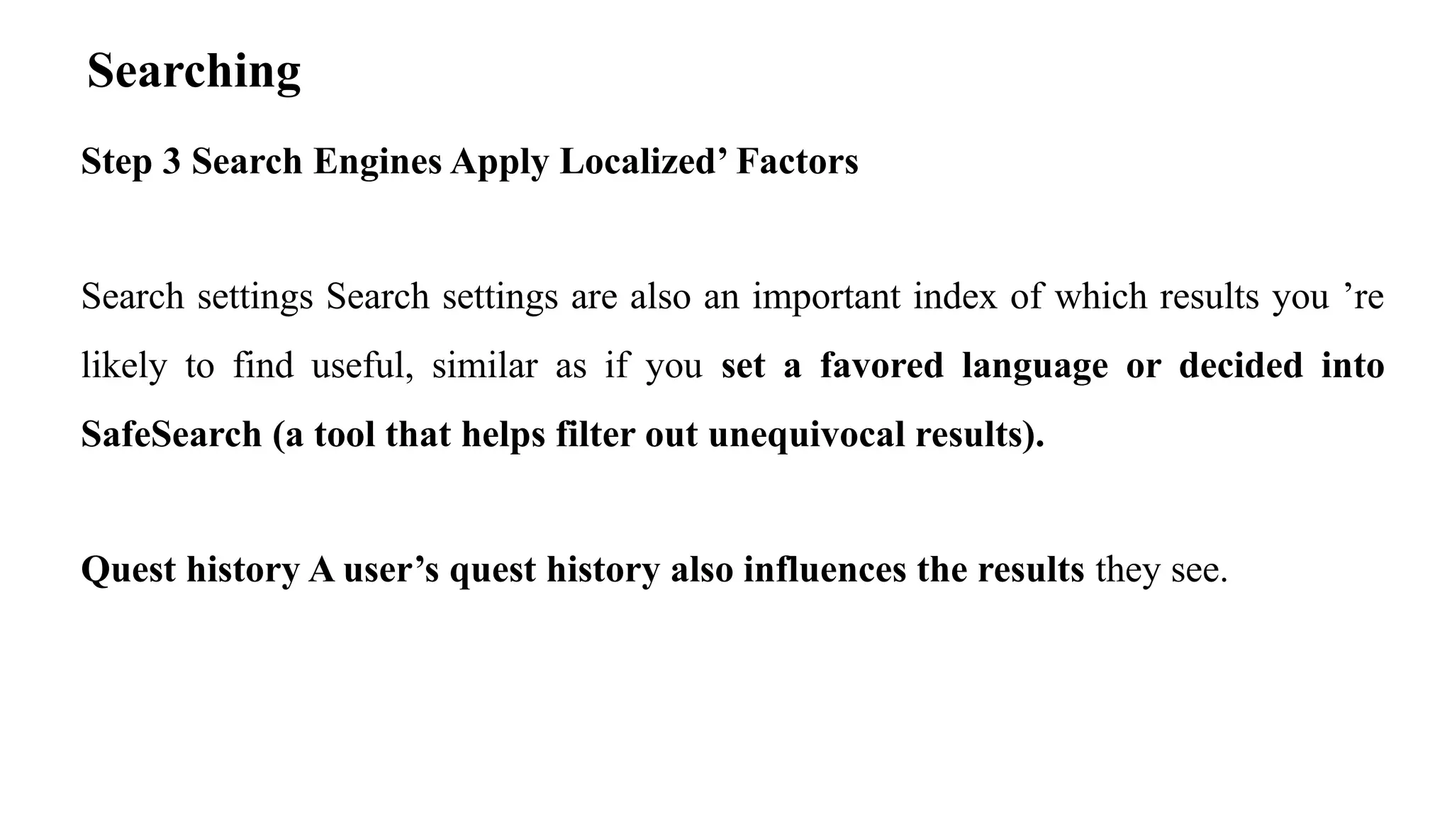 Searching
Step 3 Search Engines Apply Localized’ Factors
Search settings Search settings are also an important index of which results you ’re
likely to find useful, similar as if you set a favored language or decided into
SafeSearch (a tool that helps filter out unequivocal results).
Quest history A user’s quest history also influences the results they see.
 