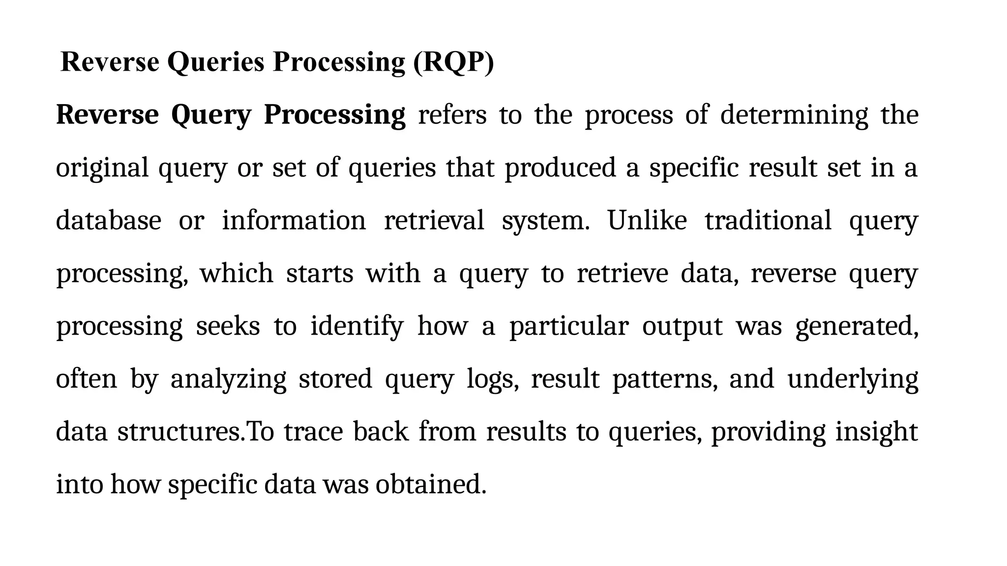 Reverse Queries Processing (RQP)
Reverse Query Processing refers to the process of determining the
original query or set of queries that produced a specific result set in a
database or information retrieval system. Unlike traditional query
processing, which starts with a query to retrieve data, reverse query
processing seeks to identify how a particular output was generated,
often by analyzing stored query logs, result patterns, and underlying
data structures.To trace back from results to queries, providing insight
into how specific data was obtained.
 