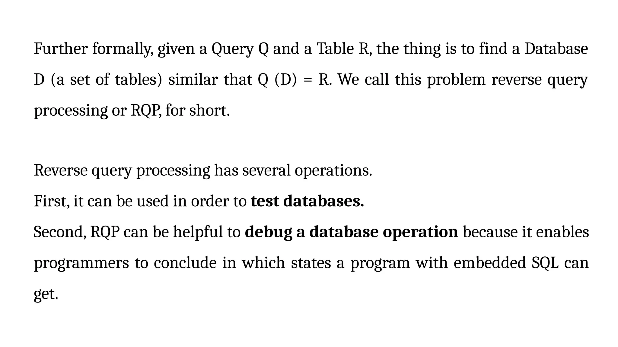 Further formally, given a Query Q and a Table R, the thing is to find a Database
D (a set of tables) similar that Q (D) = R. We call this problem reverse query
processing or RQP, for short.
Reverse query processing has several operations.
First, it can be used in order to test databases.
Second, RQP can be helpful to debug a database operation because it enables
programmers to conclude in which states a program with embedded SQL can
get.
 
