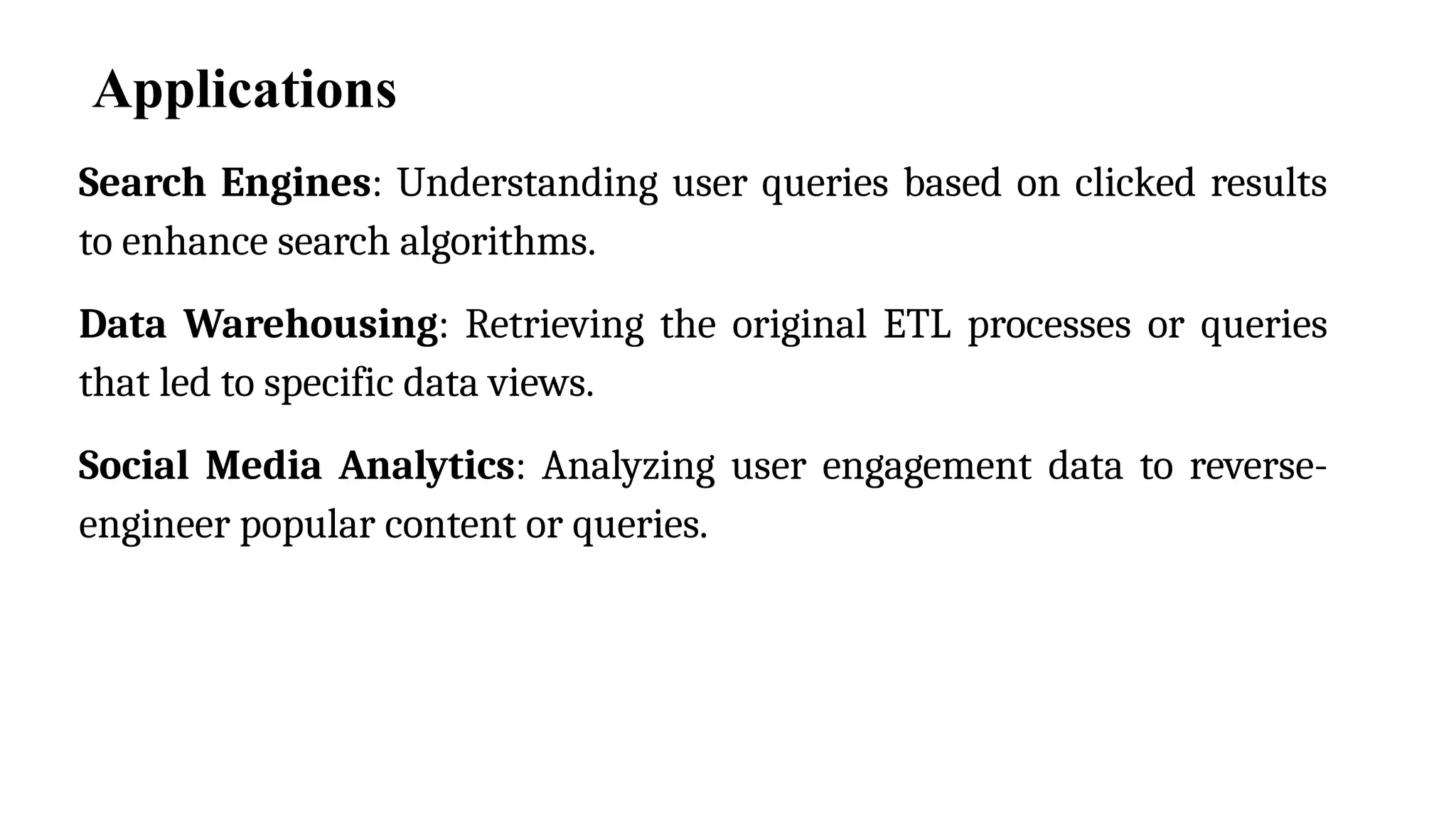 Applications
Search Engines: Understanding user queries based on clicked results
to enhance search algorithms.
Data Warehousing: Retrieving the original ETL processes or queries
that led to specific data views.
Social Media Analytics: Analyzing user engagement data to reverse-
engineer popular content or queries.
 