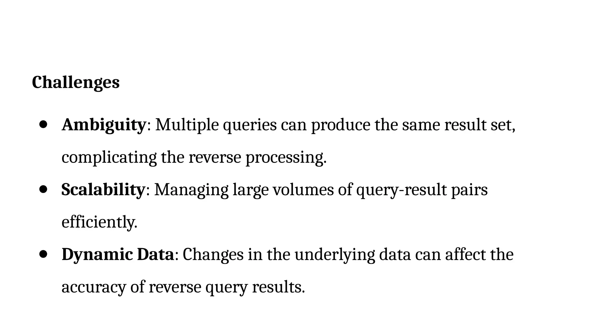 Challenges
● Ambiguity: Multiple queries can produce the same result set,
complicating the reverse processing.
● Scalability: Managing large volumes of query-result pairs
efficiently.
● Dynamic Data: Changes in the underlying data can affect the
accuracy of reverse query results.
 