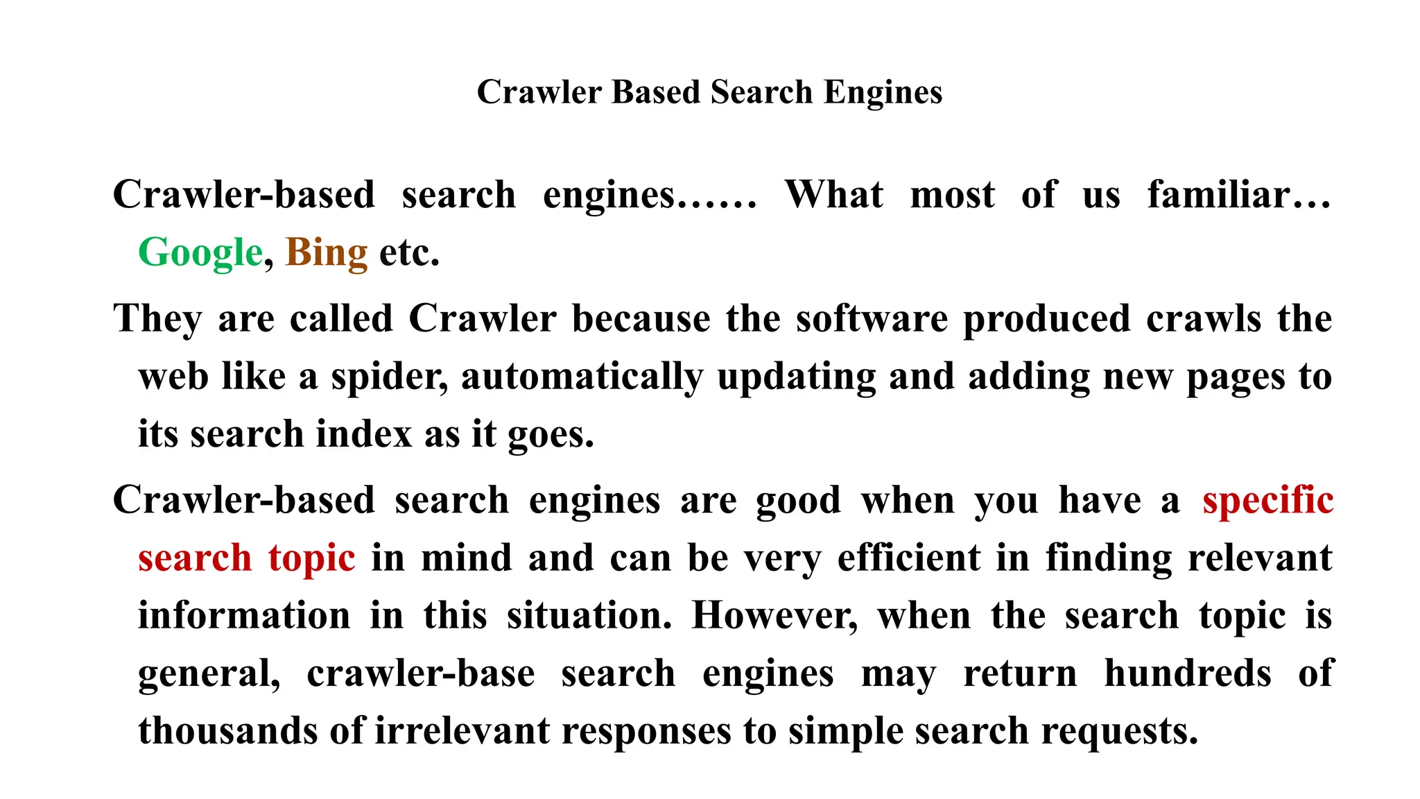 Crawler Based Search Engines
Crawler-based search engines…… What most of us familiar…
Google, Bing etc.
They are called Crawler because the software produced crawls the
web like a spider, automatically updating and adding new pages to
its search index as it goes.
Crawler-based search engines are good when you have a specific
search topic in mind and can be very efficient in finding relevant
information in this situation. However, when the search topic is
general, crawler-base search engines may return hundreds of
thousands of irrelevant responses to simple search requests.
 