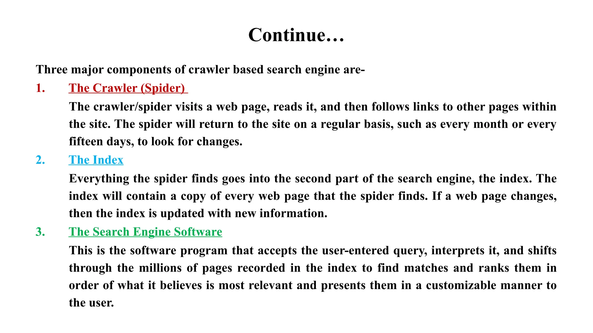 Continue…
Three major components of crawler based search engine are-
1. The Crawler (Spider)
The crawler/spider visits a web page, reads it, and then follows links to other pages within
the site. The spider will return to the site on a regular basis, such as every month or every
fifteen days, to look for changes.
2. The Index
Everything the spider finds goes into the second part of the search engine, the index. The
index will contain a copy of every web page that the spider finds. If a web page changes,
then the index is updated with new information.
3. The Search Engine Software
This is the software program that accepts the user-entered query, interprets it, and shifts
through the millions of pages recorded in the index to find matches and ranks them in
order of what it believes is most relevant and presents them in a customizable manner to
the user.
 