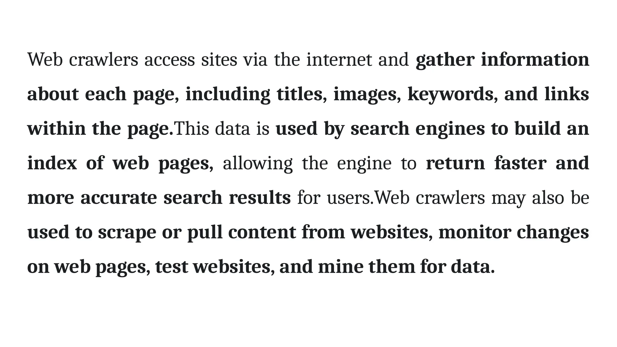 Web crawlers access sites via the internet and gather information
about each page, including titles, images, keywords, and links
within the page.This data is used by search engines to build an
index of web pages, allowing the engine to return faster and
more accurate search results for users.Web crawlers may also be
used to scrape or pull content from websites, monitor changes
on web pages, test websites, and mine them for data.
 