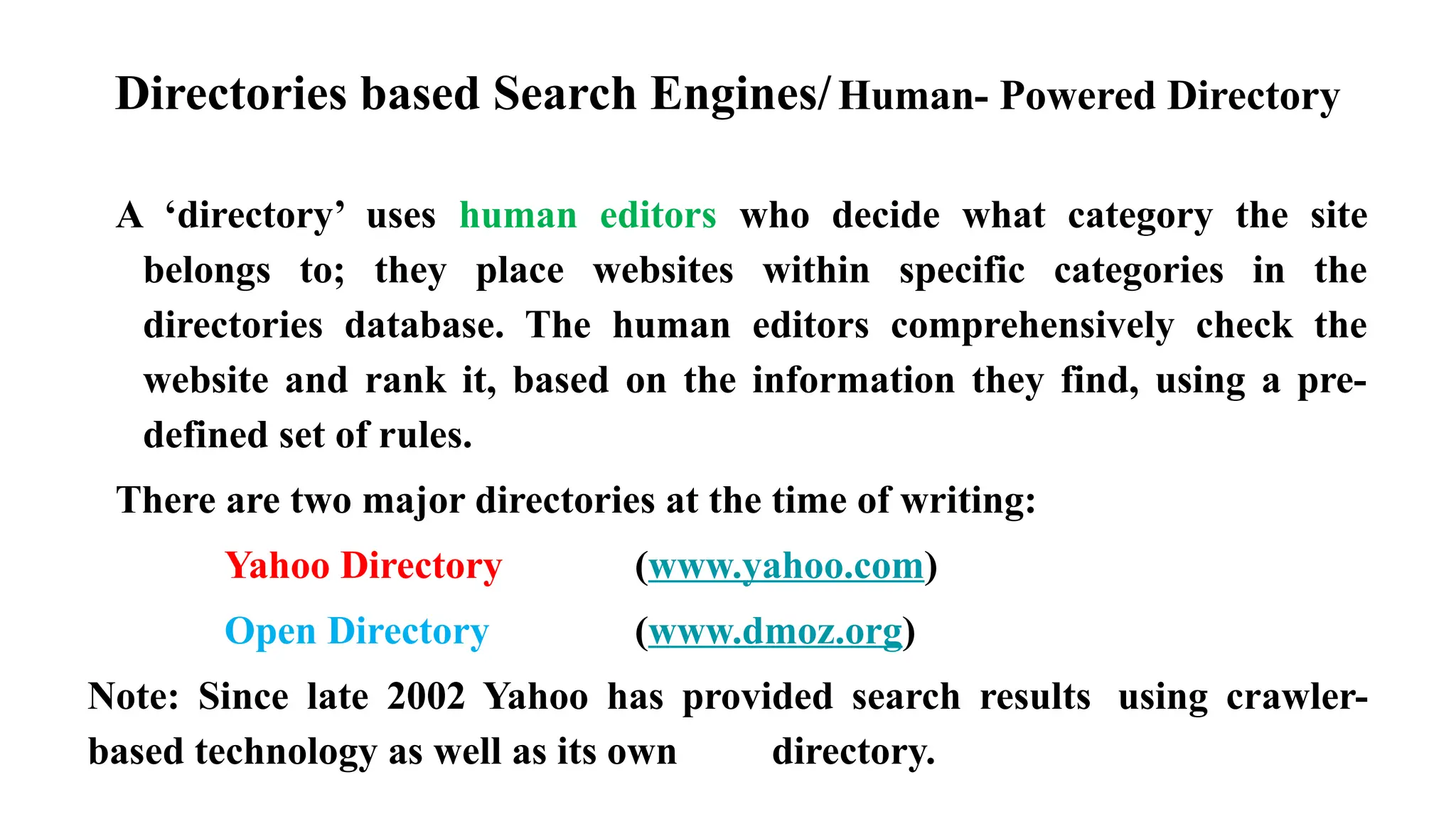 Directories based Search Engines/Human- Powered Directory
A ‘directory’ uses human editors who decide what category the site
belongs to; they place websites within specific categories in the
directories database. The human editors comprehensively check the
website and rank it, based on the information they find, using a pre-
defined set of rules.
There are two major directories at the time of writing:
Yahoo Directory (www.yahoo.com)
Open Directory (www.dmoz.org)
Note: Since late 2002 Yahoo has provided search results using crawler-
based technology as well as its own directory.
 