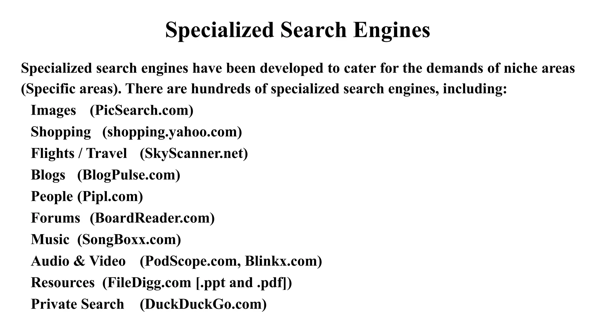 Specialized Search Engines
Specialized search engines have been developed to cater for the demands of niche areas
(Specific areas). There are hundreds of specialized search engines, including:
Images (PicSearch.com)
Shopping (shopping.yahoo.com)
Flights / Travel (SkyScanner.net)
Blogs (BlogPulse.com)
People (Pipl.com)
Forums (BoardReader.com)
Music (SongBoxx.com)
Audio & Video (PodScope.com, Blinkx.com)
Resources (FileDigg.com [.ppt and .pdf])
Private Search (DuckDuckGo.com)
 