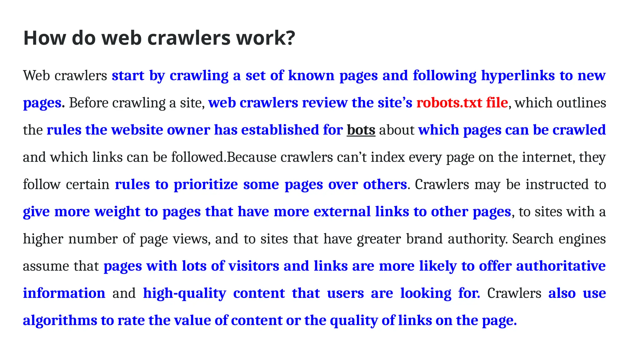 How do web crawlers work?
Web crawlers start by crawling a set of known pages and following hyperlinks to new
pages. Before crawling a site, web crawlers review the site’s robots.txt file, which outlines
the rules the website owner has established for bots about which pages can be crawled
and which links can be followed.Because crawlers can’t index every page on the internet, they
follow certain rules to prioritize some pages over others. Crawlers may be instructed to
give more weight to pages that have more external links to other pages, to sites with a
higher number of page views, and to sites that have greater brand authority. Search engines
assume that pages with lots of visitors and links are more likely to offer authoritative
information and high-quality content that users are looking for. Crawlers also use
algorithms to rate the value of content or the quality of links on the page.
 